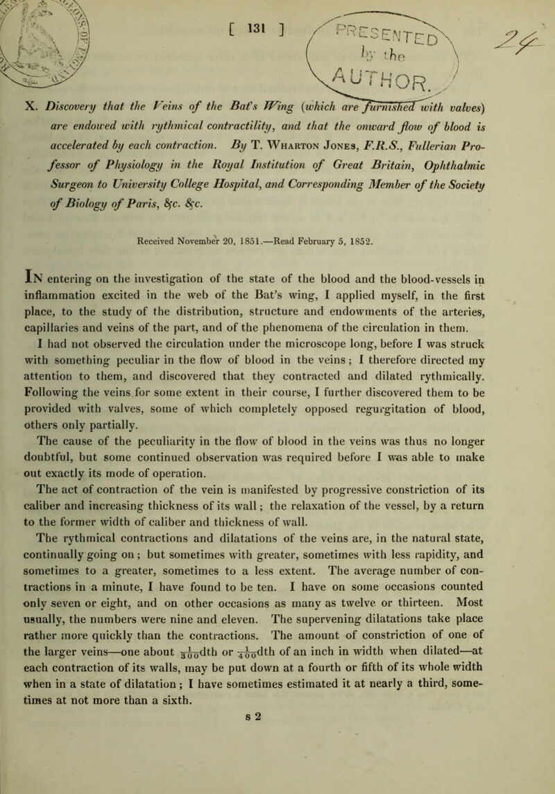 L-ot-'Trd by the \ AU i HOR. / X. Discovery that the Veins of the Bat's Wing {which are^furnishecTwith valves) are endowed with rythmical contractility, and that the onward flow of blood is accelerated by each contraction. By T. Wharton Jones, F.R.S., Fullerian Pro- fessor of Physiology in the Royal Institution of Great Britain, Ophthalmic Surgeon to University College Hospital, and Corresponding Member of the Society of Biology of Paris, fyc. 8$c. Received November 20, 1851.—Read February 5, 1852. In entering on the investigation of the state of the blood and the blood-vessels in inflammation excited in the web of the Bat’s wing, I applied myself, in the first place, to the study of the distribution, structure and endowments of the arteries, capillaries and veins of the part, and of the phenomena of the circulation in them. I had not observed the circulation under the microscope long, before I was struck with something peculiar in the flow of blood in the veins ; I therefore directed my attention to them, and discovered that they contracted and dilated rythmically. Following the veins for some extent in their course, I further discovered them to be provided with valves, some of which completely opposed regurgitation of blood, others only partially. The cause of the peculiarity in the flow of blood in the veins was thus no longer doubtful, but some continued observation was required before I was able to make out exactly its mode of operation. The act of contraction of the vein is manifested by progressive constriction of its caliber and increasing thickness of its wall; the relaxation of the vessel, by a return to the former width of caliber and thickness of wall. The rythmical contractions and dilatations of the veins are, in the natural state, continually going on; but sometimes with greater, sometimes with less rapidity, and sometimes to a greater, sometimes to a less extent. The average number of con- tractions in a minute, I have found to be ten. I have on some occasions counted only seven or eight, and on other occasions as many as twelve or thirteen. Most usually, the numbers were nine and eleven. The supervening dilatations take place rather more quickly than the contractions. The amount of constriction of one of the larger veins—one about g^dth or ^^dth of an inch in width when dilated—at each contraction of its walls, may be put down at a fourth or fifth of its whole width when in a state of dilatation; I have sometimes estimated it at nearly a third, some- times at not more than a sixth. s 2