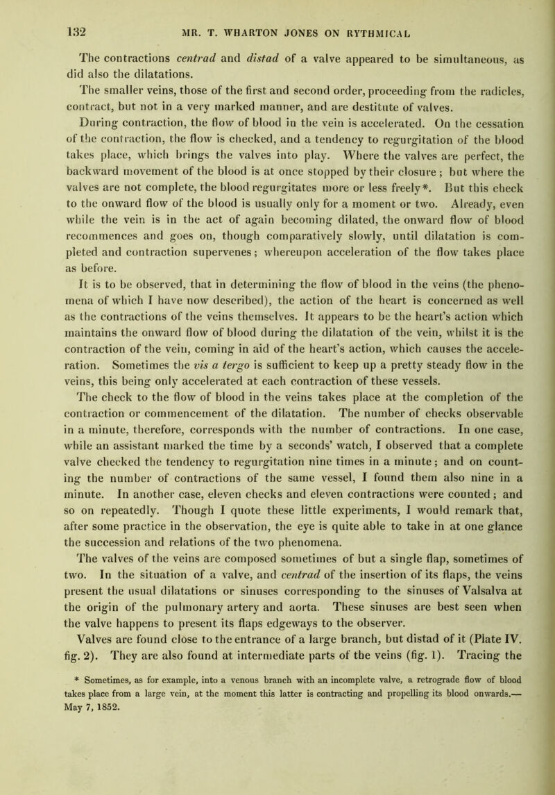 The contractions centrad and distad of a valve appeared to be simultaneous, as did also the dilatations. The smaller veins, those of the first and second order, proceeding- from the radicles, contract, but not in a very marked manner, and are destitute of valves. During contraction, the flow of blood in the vein is accelerated. On the cessation of the contraction, the flow is checked, and a tendency to regurgitation of the blood takes place, which brings the valves into play. Where the valves are perfect, the backward movement of the blood is at once stopped by their closure ; but where the valves are not complete, the blood regurgitates more or less freely*. But this check to the onward flow of the blood is usually only for a moment or two. Already, even while the vein is in the act of again becoming dilated, the onward flow of blood recommences and goes on, though comparatively slowly, until dilatation is com- pleted and contraction supervenes; whereupon acceleration of the flow takes place as before. It is to be observed, that in determining the flow of blood in the veins (the pheno- mena of which I have now described), the action of the heart is concerned as well as the contractions of the veins themselves. It appears to be the heart’s action which maintains the onward flow of blood during the dilatation of the vein, whilst it is the contraction of the vein, coming in aid of the heart’s action, which causes the accele- ration. Sometimes the vis a tergo is sufficient to keep up a pretty steady flow in the veins, this being only accelerated at each contraction of these vessels. The check to the flow of blood in the veins takes place at the completion of the contraction or commencement of the dilatation. The number of checks observable in a minute, therefore, corresponds with the number of contractions. In one case, while an assistant marked the time by a seconds’ watch, I observed that a complete valve checked the tendency to regurgitation nine times in a minute; and on count- ing the number of contractions of the same vessel, I found them also nine in a minute. In another case, eleven checks and eleven contractions were counted; and so on repeatedly. Though I quote these little experiments, I would remark that, after some practice in the observation, the eye is quite able to take in at one glance the succession and relations of the two phenomena. The valves of the veins are composed sometimes of but a single flap, sometimes of two. In the situation of a valve, and centrad of the insertion of its flaps, the veins present the usual dilatations or sinuses corresponding to the sinuses of Valsalva at the origin of the pulmonary artery and aorta. These sinuses are best seen when the valve happens to present its flaps edgeways to the observer. Valves are found close to the entrance of a large branch, but distad of it (Plate IV. fig. 2). They are also found at intermediate parts of the veins (fig. 1). Tracing the * Sometimes, as for example, into a venous branch with an incomplete valve, a retrograde flow of blood takes place from a large vein, at the moment this latter is contracting and propelling its blood onwards.— May 7, 1852.