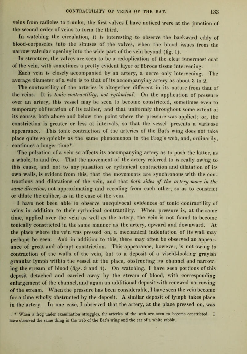 veins from radicles to trunks, the first valves I have noticed were at the junction of the second order of veins to form the third. In watching the circulation, it is interesting to observe the backward eddy of blood-corpuscles into the sinuses of the valves, when the blood issues from the narrow valvular opening into the wide part of the vein beyond (fig. 1). In structure, the valves are seen to be a reduplication of the clear innermost coat of the vein, with sometimes a pretty evident layer of fibrous tissue intervening. Each vein is closely accompanied by an artery, a nerve only intervening. The average diameter of a vein is to that of its accompanying artery as about 3 to 2. The contractility of the arteries is altogether different in its nature from that of the veins. It is tonic contractility, not rythmical. On the application of pressure over an artery, this vessel may be seen to become constricted, sometimes even to temporary obliteration of its caliber, and that uniformly throughout some extent of its course, both above and below the point where the pressure was applied; or, the constriction is greater or less at intervals, so that the vessel presents a varicose appearance. This tonic contraction of the arteries of the Bat’s wing does not take place quite so quickly as the same phenomenon in the Frog’s web, and, ordinarily, continues a longer time*. The pulsation of a vein so affects its accompanying artery as to push the latter, as a whole, to and fro. That the movement of the artery referred to is really owing to this cause, and not to any pulsation or rythmical contraction and dilatation of its own walls, is evident from this, that the movements are synchronous with the con- tractions and dilatations of the vein, and that both sides of the artery move in the same direction, not approximating and receding from each other, so as to constrict or dilate the caliber, as in the case of the vein. I have not been able to observe unequivocal evidences of tonic contractility of veins in addition to their rythmical contractility. When pressure is, at the same time, applied over the vein as well as the artery, the vein is not found to become tonicallv constricted in the same manner as the artery, upward and downward. At the place where the vein was pressed on, a mechanical indentation of its wall may perhaps be seen. And in addition to this, there may often be observed an appear- ance of great and abrupt constriction. This appearance, however, is not owing to contraction of the walls of the vein, but to a deposit of a viscid-looking grayish granular lymph within the vessel at the place, obstructing its channel and narrow- ing the stream of blood (figs. 3 and 4). On watching, I have seen portions of this deposit detached and carried away by the stream of blood, with corresponding enlargement of the channel, and again an additional deposit with renewed narrowing of the stream. When the pressure has been considerable, I have seen the vein become for a time wholly obstructed by the deposit. A similar deposit of lymph takes place in the artery. In one case, I observed that the artery, at the place pressed on, was * When a frog under examination struggles, the arteries of the web are seen to become constricted. I have observed the same thing in the web of the Bat’s wing and the ear of a white rabbit.
