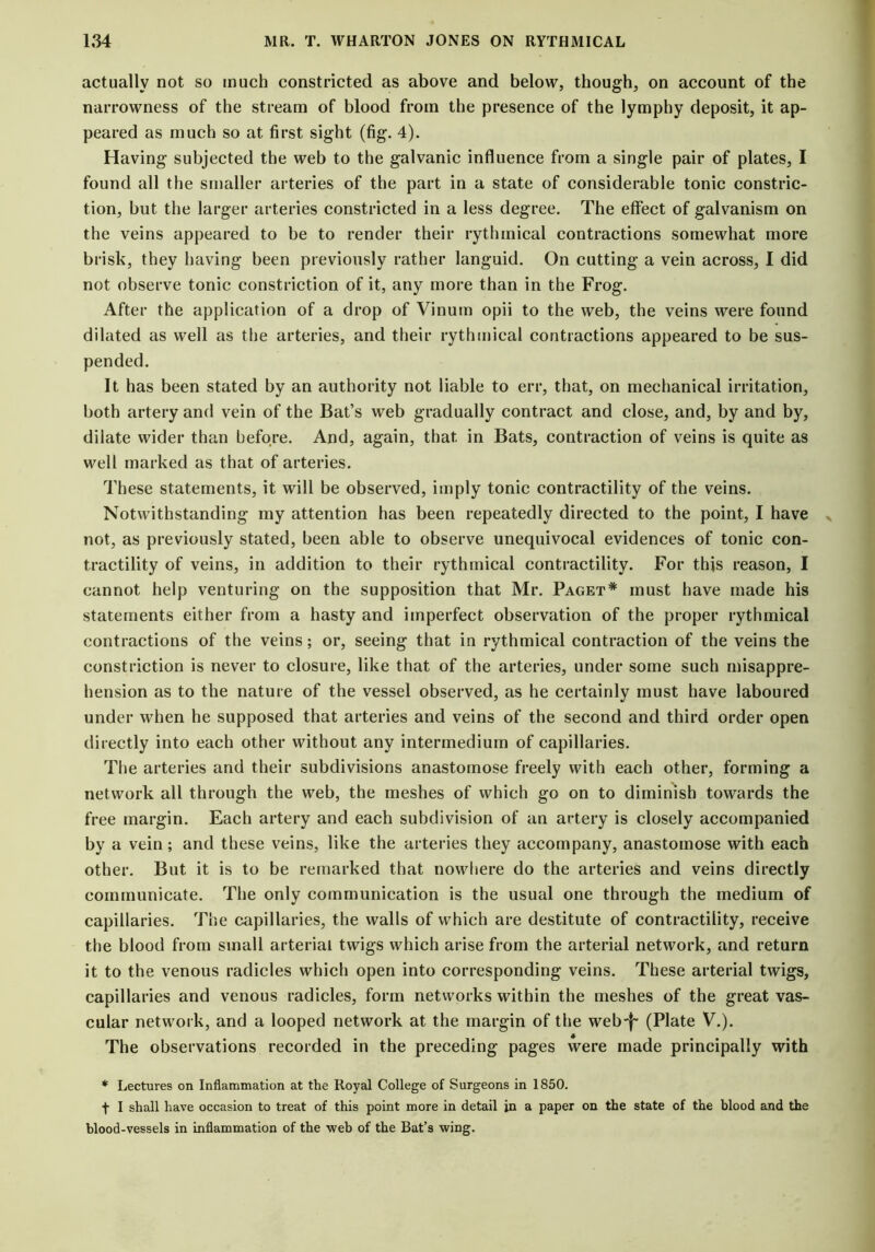 actually not so much constricted as above and below, though, on account of the narrowness of the stream of blood from the presence of the lymphy deposit, it ap- peared as much so at first sight (fig. 4). Having subjected the web to the galvanic influence from a single pair of plates, I found all the smaller arteries of the part in a state of considerable tonic constric- tion, but the larger arteries constricted in a less degree. The effect of galvanism on the veins appeared to be to render their rythmical contractions somewhat more brisk, they having been previously rather languid. On cutting a vein across, I did not observe tonic constriction of it, any more than in the Frog. After the application of a drop of Vinum opii to the web, the veins were found dilated as well as the arteries, and their rythmical contractions appeared to be sus- pended. It has been stated by an authority not liable to err, that, on mechanical irritation, both artery and vein of the Bat’s web gradually contract and close, and, by and by, dilate wider than before. And, again, that in Bats, contraction of veins is quite as well marked as that of arteries. These statements, it will be observed, imply tonic contractility of the veins. Notwithstanding my attention has been repeatedly directed to the point, I have not, as previously stated, been able to observe unequivocal evidences of tonic con- tractility of veins, in addition to their rythmical contractility. For this reason, I cannot help venturing on the supposition that Mr. Paget* must have made his statements either from a hasty and imperfect observation of the proper rythmical contractions of the veins; or, seeing that in rythmical contraction of the veins the constriction is never to closure, like that of the arteries, under some such misappre- hension as to the nature of the vessel observed, as he certainly must have laboured under when he supposed that arteries and veins of the second and third order open directly into each other without any intermedium of capillaries. The arteries and their subdivisions anastomose freely with each other, forming a network all through the web, the meshes of which go on to diminish towards the free margin. Each artery and each subdivision of an artery is closely accompanied by a vein; and these veins, like the arteries they accompany, anastomose with each other. But it is to be remarked that nowhere do the arteries and veins directly communicate. The only communication is the usual one through the medium of capillaries. The capillaries, the walls of which are destitute of contractility, receive the blood from small arterial twigs which arise from the arterial network, and return it to the venous radicles which open into corresponding veins. These arterial twigs, capillaries and venous radicles, form networks within the meshes of the great vas- cular network, and a looped network at the margin of the web-f- (Plate V.). The observations recorded in the preceding pages were made principally with * Lectures on Inflammation at the Royal College of Surgeons in 1850. f I shall have occasion to treat of this point more in detail in a paper on the state of the blood and the blood-vessels in inflammation of the web of the Bat’s wing.