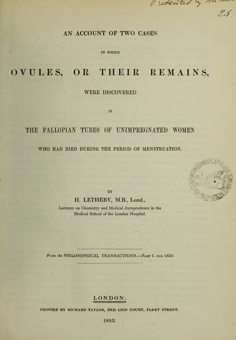 (/ ^ ///LA. AN ACCOUNT OF TWO CASES IN WHICH OVULES, OR THEIR REMAINS, WERE DISCOVERED IN THE FALLOPIAN TUBES OF UNIMPEEGNATED WOMEN WHO HAD DIED DURING THE PERIOD OF MENSTRUATION. BY H. LETHEBY, M.B., Lond., Lecturer on Chemistry and Medical Jurisprudence in the Medical School of the London Hospital. . f.VSj'Ui,' K'/'-' it t; y _ . • • ; j U1 svli \-V, ’••MV a f’z-om r*e PHILOSOPHICAL TRANSACTIONS.—Part I. for 1852. LONDON: PRINTED BY RICHARD TAYLOR, RED LION COURT, FLEET STREET. 1852.