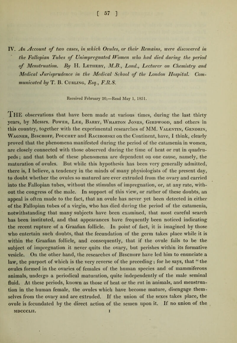 IV. An Account of two cases, in which Ovules, or their Remains, were discovered in the Fallopian Tubes of Unimpregnated Women who had died during the period of Menstruation. By II. Letheby, M.B., Lond., Lecturer on Chemistry and Medical Jurisprudence in the Medical School of the London Hospital. Com- municated by T. B. Curling, Esq., F.R.S. Received February 20,—Read May 1, 1851. 1 HE observations that have been made at various times, during the last thirty years, by Messrs. Power, Lee, Barry, Wharton Jones, Girdwood, and others in this country, together with the experimental researches of MM. Valentin, Gendrin, Wagner, Bischoff, Pouchet and Raciborski on the Continent, have, I think, clearly proved that the phenomena manifested during the period of the catamenia in women, are closely connected with those observed during the time of heat or rut in quadru- peds ; and that both of these phenomena are dependent on one cause, namely, the maturation of ovules. But while this hypothesis has been very generally admitted, there is, I believe, a tendency in the minds of many physiologists of the present day, to doubt whether the ovules so matured are ever extruded from the ovary and carried into the Fallopian tubes, without the stimulus of impregnation, or, at any rate, with- out the congress of the male. In support of this view, or rather of these doubts, an appeal is often made to the fact, that an ovule has never yet been detected in either of the Fallopian tubes of a virgin, who has died during the period of the catamenia, notwithstanding that many subjects have been examined, that most careful search has been instituted, and that appearances have frequently been noticed indicating the recent rupture of a Graafian follicle. In point of fact, it is imagined by those who entertain such doubts, that the fecundation of the germ takes place while it is within the Graafian follicle, and consequently, that if the ovule fails to be the subject of impregnation it never quits the ovary, but perishes within its formative vesicle. On the other hand, the researches of Bischoff have led him to enunciate a law, the purport of which is the very reverse of the preceding; for he says, that “ the ovules formed in the ovaries of females of the human species and of mammiferous animals, undergo a periodical maturation, quite independently of the male seminal fluid. At these periods, known as those of heat or the rut in animals, and menstrua- tion in the human female, the ovules which have become mature, disengage them- selves from the ovary and are extruded. If the union of the sexes takes place, the ovule is fecundated by the direct action of the semen upon it. If no union of the MDCCCLII. I
