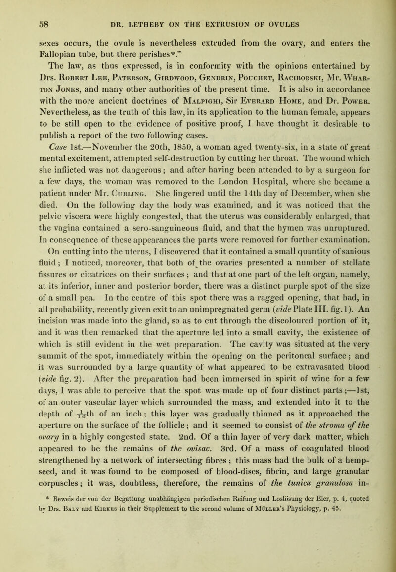 sexes occurs, the ovule is nevertheless extruded from the ovary, and enters the Fallopian tube, but there perishes*.” The law, as thus expressed, is in conformity with the opinions entertained by Drs. Robert Lee, Paterson, Girdwood, Gendrin, Pouchet, Raciborski, Mr. Whar- ton Jones, and many other authorities of the present time. It is also in accordance with the more ancient doctrines of Malpighi, Sir Everard Home, and Dr. Power. Nevertheless, as the truth of this law, in its application to the human female, appears to be still open to the evidence of positive proof, I have thought it desirable to publish a report of the two following cases. Case 1st.—November the 20th, 1850, a woman aged twenty-six, in a state of great mental excitement, attempted self-destruction by cutting her throat. The wound which she inflicted was not dangerous; and after having been attended to by a surgeon for a few days, the woman was removed to the London Hospital, where she became a patient under Mr. Curling. She lingered until the 14th day of December, when she died. On the following day the body was examined, and it was noticed that the pelvic viscera were highly congested, that the uterus was considerably enlarged, that the vagina contained a sero-sanguineous fluid, and that the hymen was unruptured. In consequence of these appearances the parts were removed for further examination. On cutting into the uterus, I discovered that it contained a small quantity of sanious fluid; I noticed, moreover, that both of the ovaries presented a number of stellate fissures or cicatrices on their surfaces ; and that at one part of the left organ, namely, at its inferior, inner and posterior border, there was a distinct purple spot of the size of a small pea. In the centre of this spot there was a ragged opening, that had, in all probability, recently given exit to an unimpregnated germ (vide Plate III. fig. 1). An incision was made into the gland, so as to cut through the discoloured portion of it, and it was then remarked that the aperture led into a small cavity, the existence of which is still evident in the wet preparation. The cavity was situated at the very summit of the spot, immediately within the opening on the peritoneal surface; and it was surrounded by a large quantity of what appeared to be extravasated blood {vide fig. 2). After the preparation had been immersed in spirit of wine for a few days, I was able to perceive that the spot was made up of four distinct parts;—1st, of an outer vascular layer which surrounded the mass, and extended into it to the depth of xgth of an inch; this layer was gradually thinned as it approached the aperture on the surface of the follicle; and it seemed to consist of the stroma of the ovary in a highly congested state. 2nd. Of a thin layer of very dark matter, which appeared to be the remains of the ovisac. 3rd. Of a mass of coagulated blood strengthened by a network of intersecting fibres; this mass had the bulk of a hemp- seed, and it was found to be composed of blood-discs, fibrin, and large granular corpuscles; it was, doubtless, therefore, the remains of the tunica granulosa in- * Beweis der von der Begattung unabhangigen periodischen Reifung und Loslosung der Eier, p. 4, quoted by Drs. Baly and Kirkes in their Supplement to the second volume of Muller’s Physiology, p. 45.