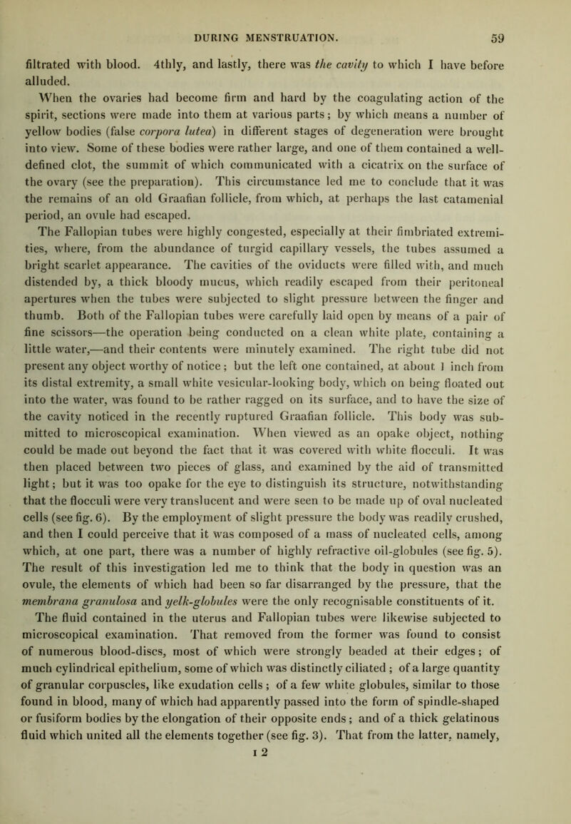 filtrated with blood. 4thly, and lastly, there was the cavity to which I have before alluded. When the ovaries had become firm and hard by the coagulating action of the spirit, sections were made into them at various parts; by which means a number of yellow bodies (false corpora lutea) in different stages of degeneration were brought into view. Some of these bodies were rather large, and one of them contained a well- defined clot, the summit of which communicated with a cicatrix on the surface of the ovary (see the preparation). This circumstance led me to conclude that it was the remains of an old Graafian follicle, from which, at perhaps the last catamenial period, an ovule had escaped. The Fallopian tubes were highly congested, especially at their fimbriated extremi- ties, where, from the abundance of turgid capillary vessels, the tubes assumed a bright scarlet appearance. The cavities of the oviducts were filled with, and much distended by, a thick bloody mucus, which readily escaped from their peritoneal apertures when the tubes were subjected to slight pressure between the finger and thumb. Both of the Fallopian tubes were carefully laid open by means of a pair of fine scissors—the operation being conducted on a clean white plate, containing a little water,—and their contents were minutely examined. The right tube did not present any object worthy of notice ; but the left one contained, at about ] inch from its distal extremity, a small white vesicular-looking body, which on being floated out into the water, was found to be rather ragged on its surface, and to have the size of the cavity noticed in the recently ruptured Graafian follicle. This body was sub- mitted to microscopical examination. When viewed as an opake object, nothing could be made out beyond the fact that it was covered with white flocculi. It was then placed between two pieces of glass, and examined by the aid of transmitted light; but it was too opake for the eye to distinguish its structure, notwithstanding that the flocculi were very translucent and were seen to be made up of oval nucleated cells (see fig. 6). By the employment of slight pressure the body was readily crushed, and then I could perceive that it was composed of a mass of nucleated cells, among which, at one part, there was a number of highly refractive oil-globules (see fig. 5). The result of this investigation led me to think that the body in question was an ovule, the elements of which had been so far disarranged by the pressure, that the membrana granulosa and yelk-globules were the only recognisable constituents of it. The fluid contained in the uterus and Fallopian tubes were likewise subjected to microscopical examination. That removed from the former was found to consist of numerous blood-discs, most of which were strongly beaded at their edges; of much cylindrical epithelium, some of which was distinctly ciliated ; of a large quantity of granular corpuscles, like exudation cells; of a few white globules, similar to those found in blood, many of which had apparently passed into the form of spindle-shaped or fusiform bodies by the elongation of their opposite ends ; and of a thick gelatinous fluid which united all the elements together (see fig. 3). That from the latter, namely, i 2
