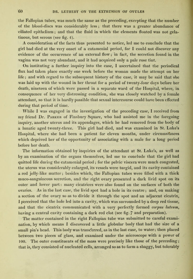 the Fallopian tubes, was much the same as the preceding, excepting that the number of the blood-discs was considerably less ; that there was a greater abundance of ciliated epithelium ; and that the fluid in which the elements floated was not gela- tinous, but serous (see fig. 4). A consideration of the facts thus presented to notice, led me to conclude that the girl had died at the very onset of a catamenial period, for I could not discover any evidence of the occurrence of an external flow; in fact, the secretion found in the vagina was not very abundant, and it had acquired only a pale rose tint. On instituting a further inquiry into the case, I ascertained that the periodical flux had taken place exactly one week before the woman made the attempt on her life; and with regard to the subsequent history of the case, it may be said that she was laid up with the wound in her throat for a period of twenty-four days before her death, nineteen of which were passed in a separate ward of the Hospital, where, in consequence of her very distressing condition, she was closely watched by a female attendant, so that it is hardly possible that sexual intercourse could have been effected during that period of time. While I was engaged in the investigation of the preceding case, I received from my friend Dr. Parker of Finsbury Square, who had assisted me in the foregoing inquiry, another uterus and its appendages, which he had removed from the body of a lunatic aged twenty-three. This girl had died, and was examined in St. Luke’s Hospital, where she had been a patient for eleven months, under circumstances which deprived her of the opportunity of associating with a male for a long period before her death. The information obtained by inquiries of the attendant at St. Luke’s, as well as by an examination of the organs themselves, led me to conclude that the girl had quitted life during the catamenial period ; for the pelvic viscera were much congested, the uterus was considerably enlarged, its vessels were turgid, and its cavity contained a red jelly-like matter; besides which, the Fallopian tubes were filled with a thick muco-sanguineous secretion, and the right ovary presented a dark livid spot on its outer and lower part: many cicatrices were also found on the surfaces of both the ovaries. As in the last case, the livid spot had a hole in its centre; and, on making a section of the ovary so as to divide it through the spot and an adjacent cicatrix, I perceived that the hole led into a cavity, which was surrounded by a deep red tissue, and that the cicatrix communicated with a very perfectly formed corpus luteutn, having a central cavity containing a dark red clot (see fig. 7 and preparation). The matter contained in the right Fallopian tube was submitted to careful exami- nation, by which means I discovered a little globular body that had the size of a small pin’s head. This body was transferred, as in the last case, to water; then placed between two pieces of glass, and examined under the microscope with a power of 100. The outer constituents of the mass were precisely like those of the preceding; that is, they consisted of nucleated cells, arranged so as to form a shaggy, but tolerably