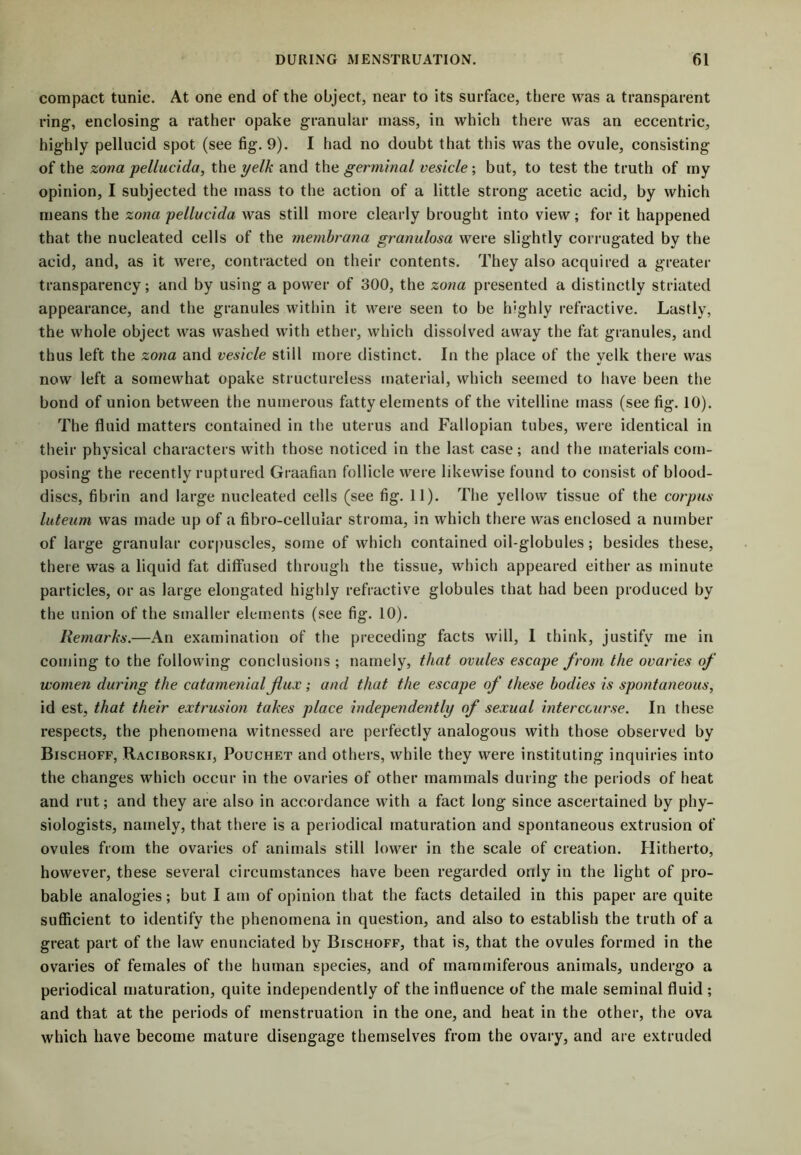 compact tunie. At one end of the object, near to its surface, there was a transparent ring-, enclosing a rather opake granular mass, in which there was an eccentric, highly pellucid spot (see fig. 9). I had no doubt that this was the ovule, consisting of the zona pellucida, the yelk and the germinal vesicle; but, to test the truth of my opinion, I subjected the mass to the action of a little strong acetic acid, by which means the zona 'pellucida was still more clearly brought into view; for it happened that the nucleated cells of the membrana granulosa were slightly corrugated by the acid, and, as it were, contracted on their contents. They also acquired a greater transparency; and by using a power of 300, the zona presented a distinctly striated appearance, and the granules within it were seen to be highly refractive. Lastly, the whole object was washed with ether, which dissolved away the fat granules, and thus left the zona and vesicle still more distinct. In the place of the yelk there was now left a somewhat opake structureless material, which seemed to have been the bond of union between the numerous fatty elements of the vitelline mass (see fig. 10). The fluid matters contained in the uterus and Fallopian tubes, were identical in their physical characters with those noticed in the last case; and the materials com- posing the recently ruptured Graafian follicle were likewise found to consist of blood- discs, fibrin and large nucleated cells (see fig. 11). The yellow tissue of the corpus luteum was made up of a fibro-cellular stroma, in which there was enclosed a number of large granular corpuscles, some of which contained oil-globules; besides these, there was a liquid fat diffused through the tissue, which appeared either as minute particles, or as large elongated highly refractive globules that had been produced by the union of the smaller elements (see fig. 10). Remarks.—An examination of the preceding facts will, 1 think, justify me in coming to the following conclusions ; namely, that ovules escape from the ovaries of women during the catamenial flux; and that the escape of these bodies is spontaneous, id est, that their extrusion takes place independently of sexual intercourse. In these respects, the phenomena witnessed are perfectly analogous with those observed by Bischoff, Raciborski, Pouchet and others, while they were instituting inquiries into the changes which occur in the ovaries of other mammals during the periods of heat and rut; and they are also in accordance with a fact long since ascertained by phy- siologists, namely, that there is a periodical maturation and spontaneous extrusion of ovules from the ovaries of animals still lower in the scale of creation. Hitherto, however, these several circumstances have been regarded only in the light of pro- bable analogies; but I am of opinion that the facts detailed in this paper are quite sufficient to identify the phenomena in question, and also to establish the truth of a great part of the law enunciated by Bischoff, that is, that the ovules formed in the ovaries of females of the human species, and of inammiferous animals, undergo a periodical maturation, quite independently of the influence of the male seminal fluid ; and that at the periods of menstruation in the one, and heat in the other, the ova which have become mature disengage themselves from the ovary, and are extruded