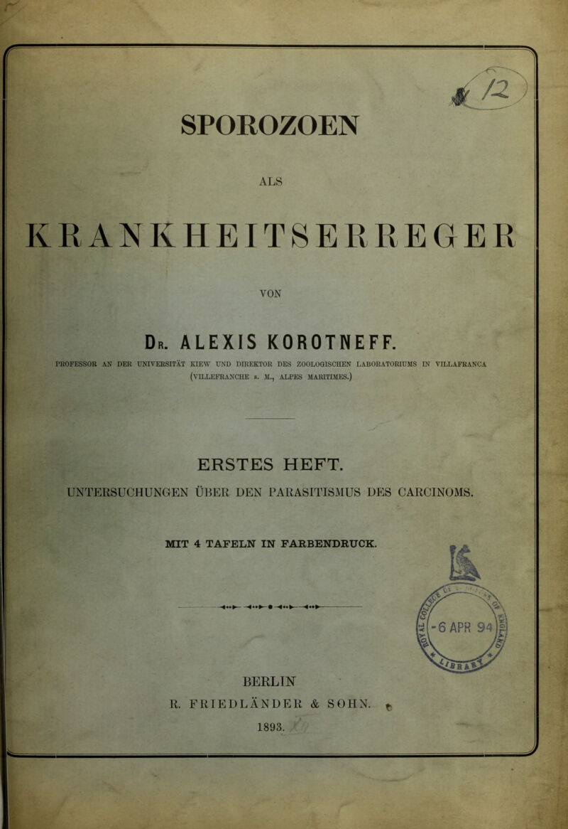 ALS KRANKHEITSERREGER VON Dr. ALEXIS KOROTNEFF. PROFESSOR AN DER UNIVERSITÄT KIEW UND DIREKTOR DES ZOOLOGISCHEN LABORATORIUMS IN VILLAFRANOA (VILLEFRANCHE s. M., ALPES MARITIMES.) ERSTES HEFT. UNTERSUCHUNGEN ÜBER DEN PARASITISMUS DES CARCINOMS. BERLIN R. FRIEDLÄNDER & SOHN. t