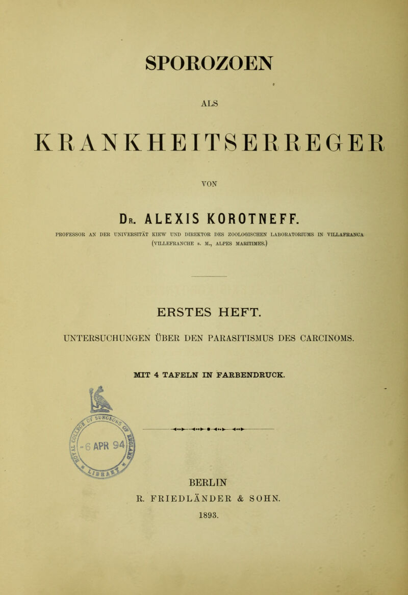 * ALS KRANKHEITSERREGER VON Dr. ALEXIS KOROTNEFF. PROFESSOR AN DER UNIVERSITÄT KIEW UND DIREKTOR DES ZOOLOGISCHEN LABORATORIUMS IN VILLAFRANCA (VTLLEFRANCHE s. M., ALPES MARITIMES.) ERSTES HEFT. UNTERSUCHUNGEN ÜBER DEN PARASITISMUS DES CARCINOMS. MIT 4 TAFELN IN FARBENDRUCK. R. FRIEDLÄNDER & SOHN. 1893.