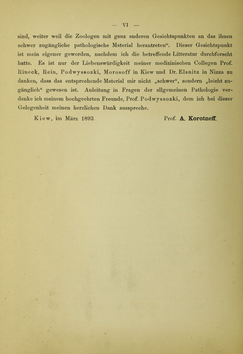 VI sind, weiter weil die Zoologen mit ganz anderen Gesichtspunkten an das ihnen schwer zugängliche pathologische Material herantreten“. Dieser Gesichtspunkt ist mein eigener geworden, nachdem ich die betreffende Litteratur durchforscht hatte. Es ist nur der Liebenswürdigkeit meiner medizinischen Collegen Prof. Rineck, Rein, Podwyssozki, Morosoff in Kiew und Dr. Eisnitz in Nizza zu danken, dass das entsprechende Material mir nicht „schwer“, sondern „leicht zu- gänglich“ gewesen ist. Anleitung in Fragen der allgemeinen Pathologie ver- danke ich meinem hochgeehrten Freunde, Prof. Podwyssozki, dem ich bei dieser Gelegenheit meinen herzlichen Dank ausspreche. Kiew, im März 1893. Prof. A. Korotneff.