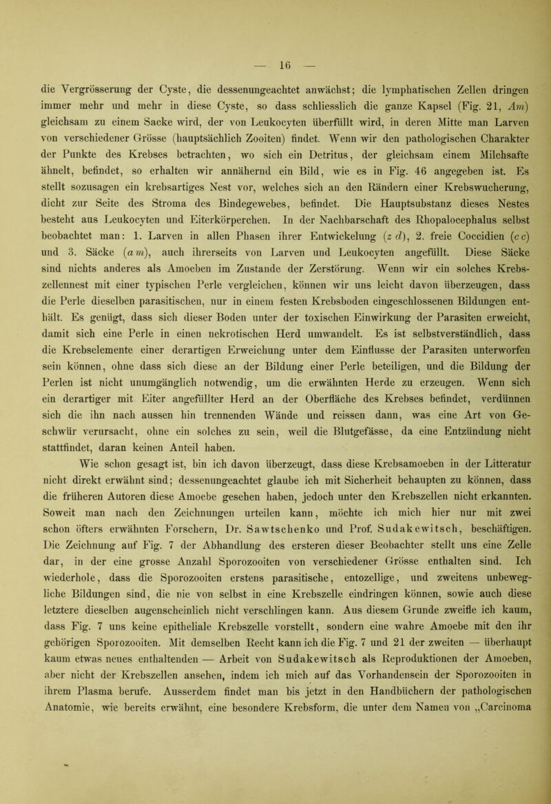 die VergrÖsserung der Cyste, die dessenungeachtet an wächst; die lymphatischen Zellen dringen immer mehr und mehr in diese Cyste, so dass schliesslich die ganze Kapsel (Fig. 21, Am) gleichsam zu einem Sacke wird, der von Leukocyten überfüllt wird, in deren Mitte man Larven von verschiedener Grösse (hauptsächlich Zooiten) findet. Wenn wir den pathologischen Charakter der Punkte des Krebses betrachten, wo sich ein Detritus, der gleichsam einem Milchsäfte ähnelt, befindet, so erhalten wir annähernd ein Bild, wie es in Fig. 46 angegeben ist. Es stellt sozusagen ein krebsartiges Nest vor, welches sich an den Rändern einer Krebswucherung, dicht zur Seite des Stroma des Bindegewebes, befindet. Die Hauptsubstanz dieses Nestes besteht aus Leukocyten und Eiterkörperchen. In der Nachbarschaft des Rhopalocephalus selbst beobachtet man: 1. Larven in allen Phasen ihrer Entwickelung (z cZ), 2. freie Coccidien (cc) und 3. Säcke (am), auch ihrerseits von Larven und Leukocyten angefüllt. Diese Säcke sind nichts anderes als Amoeben im Zustande der Zerstörung. Wenn wir ein solches Krebs- zellennest mit einer typischen Perle vergleichen, können wir uns leicht davon überzeugen, dass die Perle dieselben parasitischen, nur in einem festen Krebsboden eingeschlossenen Bildungen ent- hält. Es genügt, dass sich dieser Boden unter der toxischen Einwirkung der Parasiten erweicht, damit sich eine Perle in einen nekrotischen Herd umwandelt. Es ist selbstverständlich, dass die Krebselemente einer derartigen Erweichung unter dem Einflüsse der Parasiten unterworfen sein können, ohne dass sich diese an der Bildung einer Perle beteiligen, und die Bildung der Perlen ist nicht unumgänglich notwendig, um die erwähnten Herde zu erzeugen. Wenn sich ein derartiger mit Eiter angefüllter Herd an der Oberfläche des Krebses befindet, verdünnen sich die ihn nach aussen hin trennenden Wände und reissen dann, was eine Art von Ge- schwür verursacht, ohne ein solches zu sein, weil die Blutgefässe, da eine Entzündung nicht stattfindet, daran keinen Anteil haben. Wie schon gesagt ist, bin ich davon überzeugt, dass diese Krebsamoeben in der Litteratur nicht direkt erwähnt sind; dessenungeachtet glaube ich mit Sicherheit behaupten zu können, dass die früheren Autoren diese Amoebe gesehen haben, jedoch unter den Krebszellen nicht erkannten. Soweit man nach den Zeichnungen urteilen kann, möchte ich mich hier nur mit zwei schon öfters erwähnten Forschern, Dr. Sawtschenko und Prof. Sudakewitsch, beschäftigen. Die Zeichnung auf Fig. 7 der Abhandlung des ersteren dieser Beobachter stellt uns eine Zelle dar, in der eine grosse Anzahl Sporozooiten von verschiedener Grösse enthalten sind. Ich wiederhole, dass die Sporozooiten erstens parasitische, entozellige, und zweitens unbeweg- liche Bildungen sind, die nie von selbst in eine Krebszelle eindringen können, sowie auch diese letztere dieselben augenscheinlich nicht verschlingen kann. Aus diesem Grunde zweifle ich kaum, dass Fig. 7 uns keine epitheliale Krebszelle vorstellt, sondern eine wahre Amoebe mit den ihr gehörigen Sporozooiten. Mit demselben Recht kann ich die Fig. 7 und 21 der zweiten — überhaupt kaum etwas neues enthaltenden — Arbeit von Sudakewitsch als Reproduktionen der Amoeben, aber nicht der Krebszellen ansehen, indem ich mich auf das Vorhandensein der Sporozooiten in ihrem Plasma berufe. Ausserdem findet man bis jetzt in den Handbüchern der pathologischen Anatomie, wie bereits erwähnt, eine besondere Krebsform, die unter dem Namen von „Carcinoma