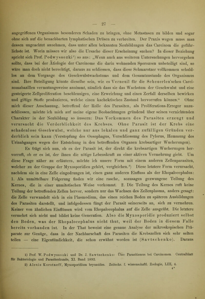 angegriffenen Organismus besonderen Schaden zu bringen, ohne Metastasen zu bilden und sogar ohne sich auf die benachbarten lymphatischen Drüsen zu verbreiten. Der Praxis wegen muss man dessen ungeachtet annehmen, dass unter allen bekannten Neubildungen das Carcinom die gefähr- lichste ist. Worin müssen wir also die Ursache dieser Erscheinung suchen? In dieser Beziehung spricht sich Prof. Podwysso zki *) so aus: „Wenn auch aus weiteren Untersuchungen hervorgehen sollte, dass bei der Ätiologie der Carcinome die darin wohnenden Sporozoen unbeteiligt sind, so wäre man doch nicht berechtigt, daraus zu schliessen, dass diese Schmarotzer vollkommen schuld- los an dem Vorgänge des Geschwulstwachstums und dem Gesamtzustande des Organismus sind. Ihre Beteiligung könnte dieselbe sein, wie es Verneuil für die Scheuerlen'schen Carci- nomabazillen vermutungsweise annimmt, nämlich dass sie das Wachstum der Geschwulst und eine gesteigerte Zellproliferation beschleunigen, eine Erweichung und einen Zerfall derselben bewirken und giftige Stoffe produzieren, welche einen kachektischen Zustand hervorrufen können.“ Ohne mich dieser Anschauung, betreffend der Rolle des Parasiten, als Proliferations-Erreger anzu- schliessen, möchte ich mich auf meine eigene Beobachtungen gründend über seinen vernichtenden Charakter in der Neubildung so äussern: Das Vorkommen des Parasiten erzeugt und verursacht die Verderblichkeit des Krebses. Ohne Parasit ist der Krebs eine schadenlose Geschwulst, welche nur aus lokalen und ganz zufälligen Gründen ver- derblich sein kann (Verstopfung des Oesophagus, Verschliessung des Pylorus, Hemmung des Urinabganges wegen der Entstehung in den betreffenden Organen krebsartiger Wucherungen). Es fragt sich nun, ob es der Parasit ist, der direkt die krebsartigen Wucherungen her- vorruft, ob er es ist, der ihnen die nötige Lebenskraft zu einer aktiven Vermehrung giebt. Um diese Frage näher zu erläutern, möchte ich unsere Form mit einem anderen Zellenparasiten, welcher zu der Gruppe der Myxosporidien gehört, vergleichen.1 2) Diese letztere Form verursacht, nachdem sie in eine Zelle eingedrungen ist, einen ganz anderen Einfluss als der Rhopalocephalus: 1. Als unmittelbare Folgerung linden wir eine rasche, sozusagen gezwungene Teilung des Kernes, die in einer unmitotischen Weise vorkommt. 2. Die Teilung des Kernes ruft keine Teilung der betreffenden Zellen hervor, sondern nur das Wachsen des Zellenplasma, anders gesagt: die Zelle verwandelt sich in ein Plasmodium, das einen reichen Boden zu späteren Ausbildungen des Parasiten darstellt, und infolgedessen fängt der Parasit seinerseits an, sich zu vermehren. Keiner von ähnlichen Einflüssen wird vom Rhopalocephalus auf die Zelle ausgeübt. Die letztere vermehrt sich nicht und bildet keine Generation. Also die Myxosporidie produziert selbst den Boden, was der Rhopalocephalus nicht thut, weil der Boden in diesem Falle bereits vorhanden ist. In der That beweist eine genaue Analyse der mikroskopischen Prä- parate zur Genüge, dass in der Nachbarschaft des Parasiten die Krebszellen sich sehr selten teilen — eine Eigentümlichkeit, die schon erwähnt worden ist (Savtsclienko). Daraus 1) Prof. W. Podwyssozki und Dr. J. Sawtschenko: Über Parasitismus bei Carcinomen. Centralblatt für Bakteriologie und Parasitenkunde, XI. Band 1892.