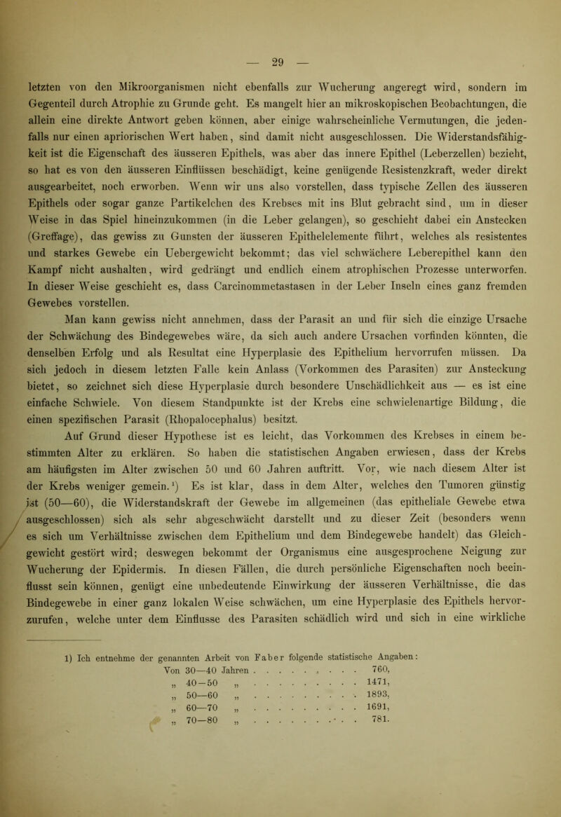 letzten von den Mikroorganismen nicht ebenfalls zur Wucherung angeregt wird, sondern im Gegenteil durch Atrophie zu Grunde geht. Es mangelt hier an mikroskopischen Beobachtungen, die allein eine direkte Antwort geben können, aber einige wahrscheinliche Vermutungen, die jeden- falls nur einen apriorischen Wert haben, sind damit nicht ausgeschlossen. Die Widerstandsfähig- keit ist die Eigenschaft des äusseren Epithels, was aber das innere Epithel (Leberzellen) bezieht, so hat es von den äusseren Einflüssen beschädigt, keine genügende Resistenzkraft, weder direkt ausgearbeitet, noch erworben. Wenn wir uns also vorstellen, dass typische Zellen des äusseren Epithels oder sogar ganze Partikelchen des Krebses mit ins Blut gebracht sind, um in dieser Weise in das Spiel hineinzukommen (in die Leber gelangen), so geschieht dabei ein Anstecken (Greffage), das gewiss zu Gunsten der äusseren Epithelelemente führt, welches als resistentes und starkes Gewebe ein Uebergewicht bekommt; das viel schwächere Leberepithel kann den Kampf nicht aushalten, wird gedrängt und endlich einem atrophischen Prozesse unterworfen. In dieser Weise geschieht es, dass Carcinommetastasen in der Leber Inseln eines ganz fremden Gewebes vorstellen. Man kann gewiss nicht annehmen, dass der Parasit an und für sich die einzige Ursache der Schwächung des Bindegewebes wäre, da sich auch andere Ursachen vorfinden könnten, die denselben Erfolg und als Resultat eine Hyperplasie des Epithelium hervorrufen müssen. Da sich jedoch in diesem letzten Falle kein Anlass (Vorkommen des Parasiten) zur Ansteckung bietet, so zeichnet sich diese Hyperplasie durch besondere Unschädlichkeit aus — es ist eine einfache Schwiele. Von diesem Standpunkte ist der Krebs eine schwielenartige Bildung, die einen spezifischen Parasit (Rhopalocephalus) besitzt. Auf Grund dieser Hypothese ist es leicht, das Vorkommen des Krebses in einem be- stimmten Alter zu erklären. So haben die statistischen Angaben erwiesen, dass der Krebs am häufigsten im Alter zwischen 50 und 60 Jahren auftritt. Vor, wie nach diesem Alter ist der Krebs weniger gemein.1) Es ist klar, dass in dem Alter, welches den Tumoren günstig ist (50—60), die Widerstandskraft der Gewebe im allgemeinen (das epitheliale Gewebe etwa ausgeschlossen) sich als sehr abgeschwächt darstellt und zu dieser Zeit (besonders wenn es sich um Verhältnisse zwischen dem Epithelium und dem Bindegewebe handelt) das Gleich- gewicht gestört wird; deswegen bekommt der Organismus eine ausgesprochene Neigung zur Wucherung der Epidermis. In diesen Fällen, die durch persönliche Eigenschaften noch beein- flusst sein können, genügt eine unbedeutende Einwirkung der äusseren Verhältnisse, die das Bindegewebe in einer ganz lokalen Weise schwächen, um eine Hyperplasie des Epithels hervor- zurufen , welche unter dem Einflüsse des Parasiten schädlich wird und sich in eine wirkliche l) Ich entnehme der genannten Arbeit von Faber Yon 30—40 Jahren . . . 40-50 50—60 60—70 70—80 )) folgende statistische Angaben: 760, 1471, 1893, 1691, ....... 781.