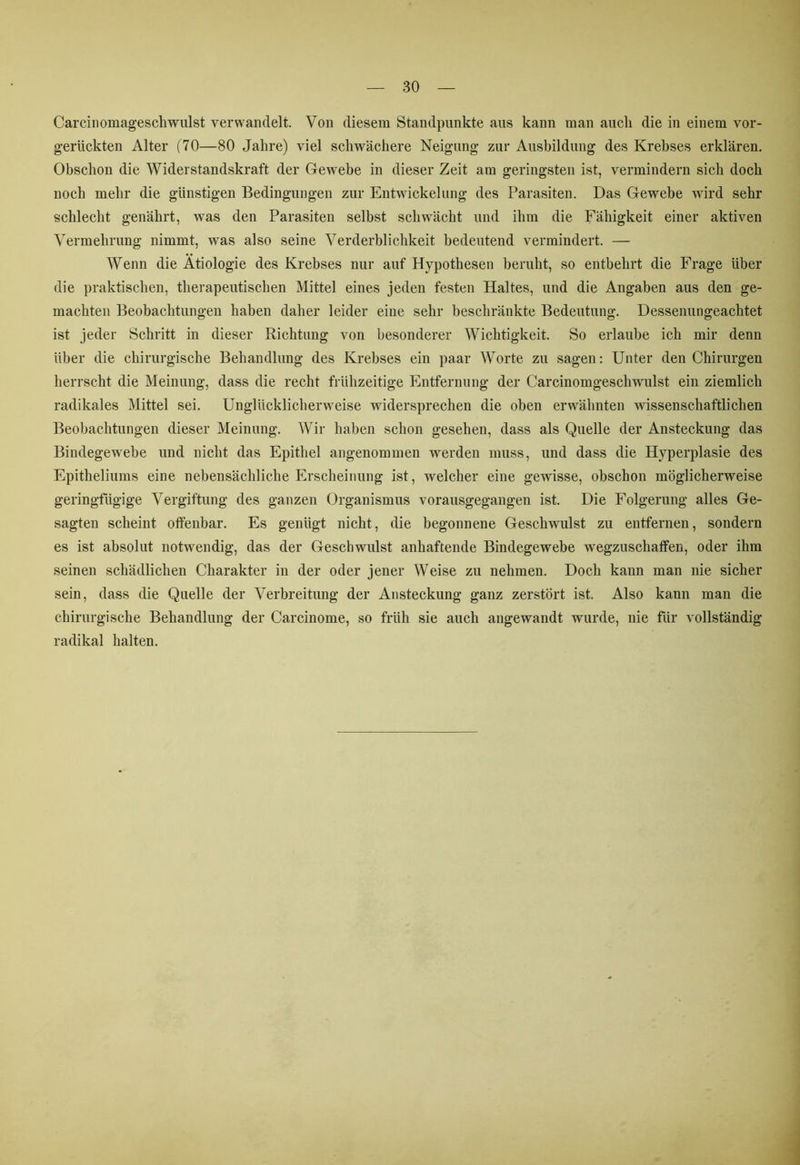 Carcinomageschwulst verwandelt. Von diesem Standpunkte aus kann man auch die in einem vor- gerückten Alter (70—80 Jahre) viel schwächere Neigung zur Ausbildung des Krebses erklären. Obschon die Widerstandskraft der Gewebe in dieser Zeit am geringsten ist, vermindern sich doch noch mehr die günstigen Bedingungen zur Entwickelung des Parasiten. Das Gewebe wird sehr schlecht genährt, was den Parasiten selbst schwächt und ihm die Fähigkeit einer aktiven Vermehrung nimmt, was also seine Verderblichkeit bedeutend vermindert. — Wenn die Ätiologie des Krebses nur auf Hypothesen beruht, so entbehrt die Frage über die praktischen, therapeutischen Mittel eines jeden festen Haltes, und die Angaben aus den ge- machten Beobachtungen haben daher leider eine sehr beschränkte Bedeutung. Dessenungeachtet ist jeder Schritt in dieser Richtung von besonderer Wichtigkeit. So erlaube ich mir denn über die chirurgische Behandlung des Krebses ein paar Worte zu sagen: Unter den Chirurgen herrscht die Meinung, dass die recht frühzeitige Entfernung der Carcinomgesch wulst ein ziemlich radikales Mittel sei. Unglücklicherweise widersprechen die oben erwähnten wissenschaftlichen Beobachtungen dieser Meinung. Wir haben schon gesehen, dass als Quelle der Ansteckung das Bindegewebe und nicht das Epithel angenommen werden muss, und dass die Hyperplasie des Epitheliums eine nebensächliche Erscheinung ist, welcher eine gewisse, obschon möglicherweise geringfügige Vergiftung des ganzen Organismus vorausgegangen ist. Die Folgerung alles Ge- sagten scheint offenbar. Es genügt nicht, die begonnene Geschwulst zu entfernen, sondern es ist absolut notwendig, das der Geschwulst anhaftende Bindegewebe wegzuschaffen, oder ihm seinen schädlichen Charakter in der oder jener Weise zu nehmen. Doch kann man nie sicher sein, dass die Quelle der Verbreitung der Ansteckung ganz zerstört ist. Also kann man die chirurgische Behandlung der Carcinome, so früh sie auch angewandt wurde, nie für vollständig radikal halten.