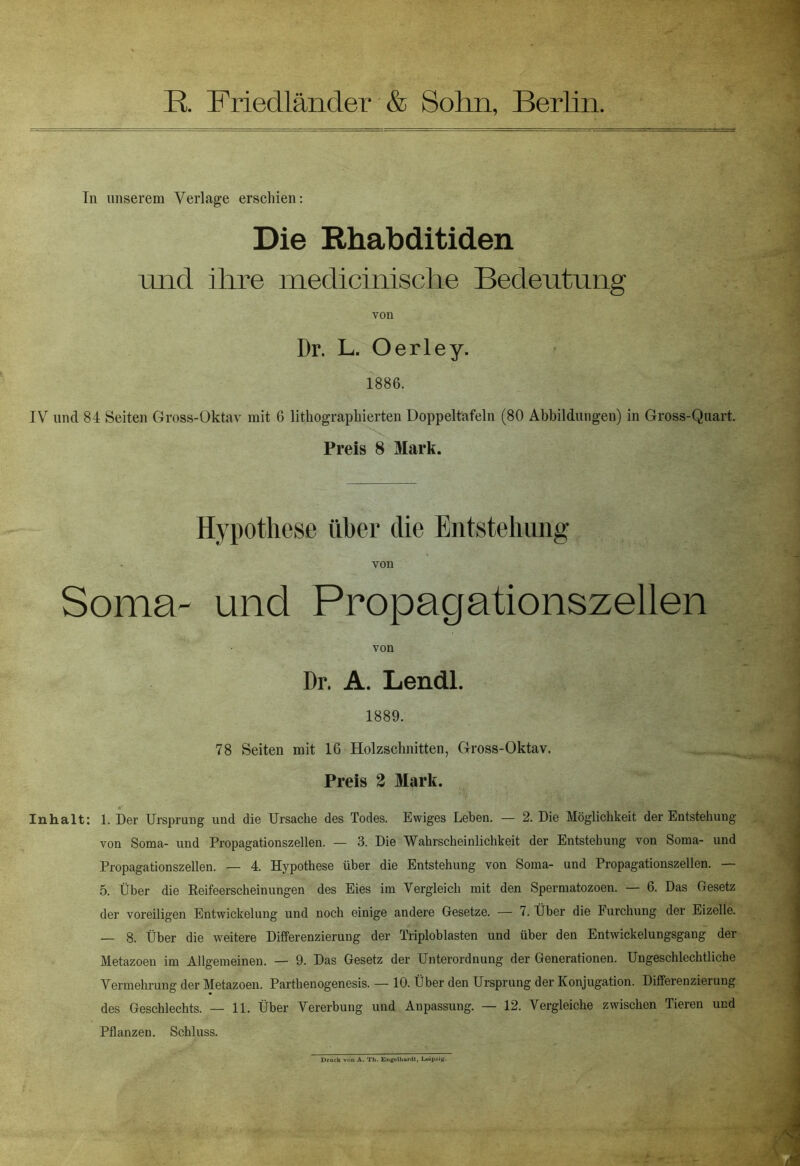 In unserem Verlage erschien: Die Rhabditiden und ihre medicinische Bedentnng von Dr. L. Oerley. 1886. IV und 84 Seiten Gross-Oktav mit 6 lithographierten Doppeltäfeln (80 Abbildungen) in Gross-Quart. Preis 8 Mark. Hypothese über die Entstehung von Soma- und Propagationszellen von Dr. A. Lendl. 1889. 78 Seiten mit 16 Holzschnitten, Gross-Oktav. Preis 2 Mark. Inhalt: 1. Der Ursprung und die Ursache des Todes. Ewiges Leben. — 2. Die Möglichkeit der Entstehung von Soma- und Propagationszellen. — 3. Die Wahrscheinlichkeit der Entstehung von Soma- und Propagationszellen. — 4. Hypothese über die Entstehung von Soma- und Propagationszellen. — 5. Über die Reifeerscheinungen des Eies im Vergleich mit den Spermatozoen. — 6. Das Gesetz der voreiligen Entwickelung und noch einige andere Gesetze. — 7. Über die Furchung der Eizelle. — 8. Über die weitere Differenzierung der Triploblasten und über den Entwickelungsgang der Metazoen im Allgemeinen. — 9. Das Gesetz der Unterordnung der Generationen. Ungeschlechtliche Vermehrung der Metazoen. Parthenogenesis. — 10. Über den Ursprung der Konjugation. Differenzierung des Geschlechts. — 11. Über Vererbung und Anpassung. — 12. Vergleiche zwischen Tieren und Pflanzen. Schluss. Druck A. Th. Engelhardt, Leipzig.