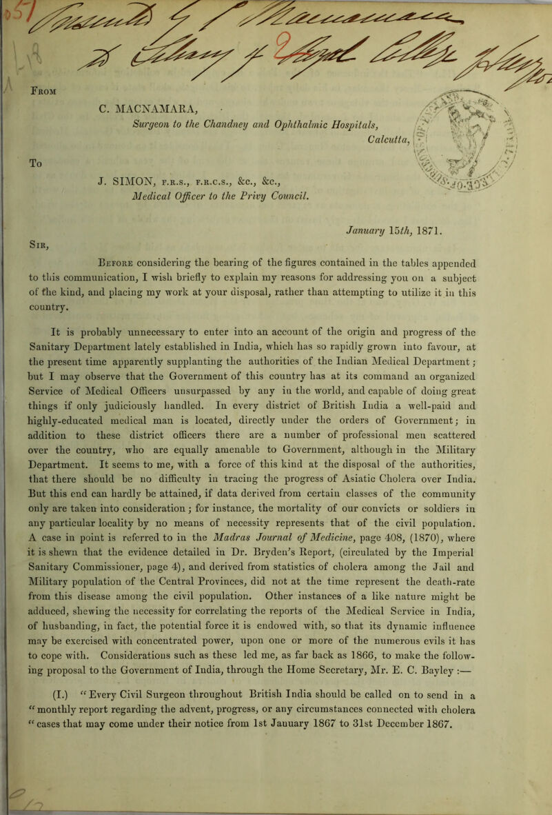 oo Before considering the bearing of the figures contained in the tables appended to this communication; I wish briefly to explain my reasons for addressing you on a subject of the kind; and placing my work at your disposal; rather than attempting to utilize it in this country. It is probably unnecessary to enter into an account of the origin and progress of the Sanitary Department lately established in India; which has so rapidly grown into favour, at the present time apparently supplanting the authorities of the Indian Medical Department; hut I may observe that the Government of this country has at its command an organized Service of Medical Officers unsurpassed by auy iu the world, and capable of doing great things if only judiciously bandied. In every district of British India a well-paid and highly-educated medical man is located, directly under the orders of Government; iu addition to these district officers there are a number of professional men scattered over the country, who are equally amenable to Government, although in the Military Department. It seems to me, with a force of this kind at the disposal of the authorities, that there should he no difficulty iu tracing the progress of Asiatic Cholera over India. But this end can hardly be attained, if data derived from certain classes of the community only are taken into consideration; for instance, the mortality of our convicts or soldiers in any particular locality by no means of necessity represents that of the civil population. A case in point is referred to in the Madras Journal of Medicine, page 408, (1870), where it is shewn that the evidence detailed in Dr. Brydeu’s Report, (circulated by the Imperial Sanitary Commissioner, page 4), and derived from statistics of cholera among the Jail and Military population of the Central Provinces, did not at the time represent the death-rate from this disease among the civil population. Other instances of a like nature might be adduced, shewing the necessity for correlating the reports of the Medical Service in India, of husbanding, in fact, the potential force it is endowed with, so that its dynamic influence may be exercised with concentrated power, upon one or more of the numerous evils it lias to cope with. Considerations such as these led me, as far back as 1866, to make the follow- ing proposal to the Government of India, through the Home Secretary, Mr. E. C. Bayley :— (I.) “ Every Civil Surgeon throughout British India should be called on to send in a “ monthly report regarding the advent, progress, or any circumstances connected with cholera “ cases that may come under their notice from 1st Jauuary 1867 to 31st December 1867.