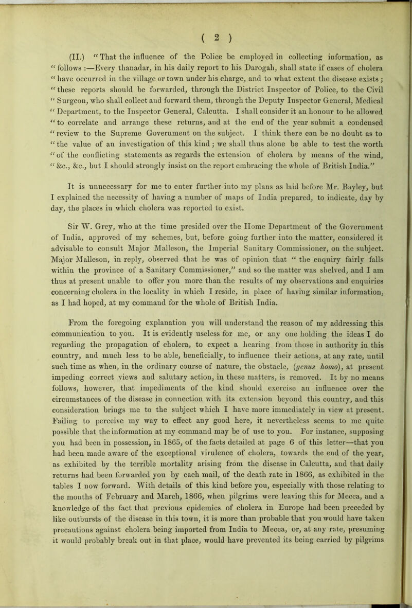 (II.) “ That the influence of the Police be employed in collecting information, as “ follows :—Every thanadar, in his daily report to his Darogah, shall state if cases of cholera “ have occurred in the village or town under his charge, and to what extent the disease exists ; ‘fthese reports should be forwarded, through the District Inspector of Police, to the Civil “ Surgeon, who shall collect and forward them, through the Deputy Inspector General, Medical “ Department, to the Inspector General, Calcutta. I shall consider it an honour to be allowed “to correlate and arrange these returns, and at the end of the year submit a condensed “ review to the Supreme Government on the subject. I think there can be no doubt as to “ the value of an investigation of this kind; we shall thus alone be able to test the worth “of the conflicting statements as regards the extension of cholera by means of the wind, “&c., &c., but I should strongly insist on the report embracing the whole of British India.” It is unnecessary for me to enter further into my plans as laid before Mr. Baylev, but I explained the necessity of having a number of maps of India prepared, to indicate, day by day, the places in which cholera was reported to exist. Sir W. Grey, who at the time presided over the Home Department of the Government of India, approved of my schemes, but, before going further into the matter, considered it advisable to consult Major Malleson, the Imperial Sanitary Commissioner, on the subject. Major Malleson, in reply, observed that he was of opinion that “ the enquiry fairly falls within the province of a Sanitary Commissioner,” and so the matter was shelved, and I am thus at present unable to offer you more than the results of my observations and enquiries concerning cholera in the locality in which I reside, in place of having similar information, as I had hoped, at my command for the whole of British India. From the foregoing explanation you will understand the reason of my addressing this communication to you. It is evidently useless for me, or any one holding the ideas I do regarding the propagation of cholera, to expect a hearing from those in authority in this country, and much less to he able, beneficially, to influence their actions, at any rate, until such time as when, in the ordinary course of nature, the obstacle, [genus homo), at present impeding correct views and salutary action, in these matters, is removed. It by no means follows, however, that impediments of the kind should exercise an influence over the circumstances of the disease in connection with its extension beyond this country, and this consideration brings me to the subject which I have more immediately in view at present. Failing to perceive my way to effect any good here, it nevertheless seems to me quite possible that the information at my command may he of use to you. For instance, supposing you had been in possession, in 1865, of the facts detailed at page 6 of this letter—that you had been made aware of the exceptional virulence of cholera, towards the end of the year, as exhibited by the terrible mortality arising from the disease in Calcutta, and that daily returns had been forwarded you by each mail, of the death rate in 1866, as exhibited in the tables I now forward. With details of this kind before you, especially with those relating to the mouths of February and March, 1866, when pilgrims were leaving this for Mecca, and a knowledge of the fact that previous epidemics of cholera in Europe had been preceded by like outbursts of the disease in this town, it is more than probable that you would have taken precautions against cholera being imported from India to Mecca, or, at any rate, presuming it would probably break out in that place, would have prevented its being carried by pilgrims