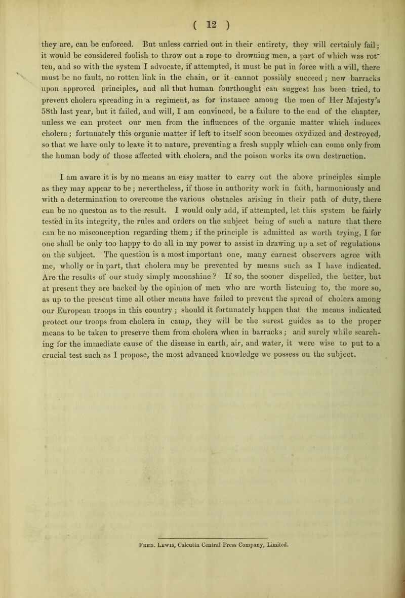 they are, can be enforced. But unless carried out in their entirety, they will certainly fail; it would be considered foolish to throw out a rope to drowning men, a part of which was rot' ten, and so with the system I advocate, if attempted, it must be put in force with a will, there must be no fault, no rotten link in the chain, or it cannot possibly succeed; new barracks upon approved principles, and all that human fourthought can suggest has been tried, to prevent cholera spreading in a regiment, as for instance among the men of Her Majesty’s 58th last year, but it failed, and will, I am convinced, be a failure to the end of the chapter, unless we can protect our men from the influences of the organic matter which induces cholera; fortunately this organic matter if left to itself soon becomes oxvdized and destroyed, so that we have only to leave it to nature, preventing a fresh supply which can come only from the human body of those affected with cholera, and the poison works its own destruction. I am aware it is by no means an easy matter to carry out the above principles simple as they may appear to be; nevertheless, if those iu authority work in faith, harmoniously and with a determination to overcome the various obstacles arising iu their path of duty, there can be no queston as to the result. I would only add, if attempted, let this system be fairly tested in its integrity, the rules and orders on the subject being of such a nature that there can be no misconception regarding them; if the principle is admitted as worth trying, I for one shall be ouly too happy to do all in my power to assist in drawing up a set of regulations on the subject. The question is a most important one, many earnest observers agree with me, wholly or in part, that cholera may be prevented by means such as I have indicated. Are the results of our study simply moonshine ? If so, the sooner dispelled, the better, but at present they are backed by the opinion of men who are worth listening to, the more so, as up to the present time all other means have failed to prevent the spread of cholera among our European troops in this country ; should it fortunately happen that the means indicated protect our troops from cholera in camp, they will be the surest guides as to the proper means to be taken to preserve them from cholera when in barracks; and surely while search- ing for tbe immediate cause of the disease in earth, air, and water, it were wise to put to a crucial test suck as I propose, the most advanced knowledge we possess ou the subject. Feed. Lewis, Calcutta Central Press Company, Limited.