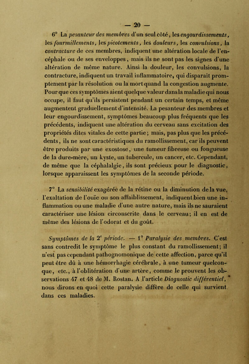 6° La pesanteur des membres d’un seul côté, les engourdissements, \e& fourmillements, \es picotements, les douleurs, les convulsions, la contracture de ces membres, indiquent une altération locale de l’en- céphale ou de ses enveloppes, mais ils ne sont pas les signes d’une altération de même nature. Ainsi la douleur, les convulsions, la contracture, indiquent un travail inflammatoire, qui disparaît prom- ptement par la résolution ou la mort quand la congestion augmente. Pour que ces symptômes aient quelque valeur dans la maladie qui nous occupe, il faut qu’ils persistent pendant un certain temps, et même augmentent graduellement d’intensité. La pesanteur des membres et leur engourdissement, symptômes beaucoup plus fréquents que les précédents, indiquent une altération du cerveau sans excitation des propriétés dites vitales de cette partie ; mais, pas plus que les précé- dents , ils ne sont caractéristiques du ramollissement, car ils peuvent être produits par une exostose, une tumeur fibreuse ou fongueuse de la dure-mère, un kyste, un tubercule, un cancer, etc. Cependant, de même que la céphalalgie, ils sont précieux pour le diagnostic, lorsque apparaissent les symptômes de la seconde période. 7° La sensibilité exagérée de la rétine ou la diminution de la vue, l’exaltation de l’ouïe ou son affaiblissement, indiquent bien une in- flammation ou une maladie d’une autre nature, mais ils ne sauraient caractériser une lésion circonscrite dans le cerveau; il en est de même des lésions de l’odorat et du goût. Symptômes de la 2® période. — 1® Paralysie des membres. C’est sans contredit le symptôme le plus constant du ramollissement; il n’est pas cependant pathognomonique de cette affection, parce qu’il peut être dû à une hémorrhagie cérébrale, à une tumeur quelcon- que, etc., à l’oblitération d’une artère, comme le prouvent les ob- servations 47 et 48 de M. Rostan. A l’article Diagnostic différentiel, * nous dirons en quoi cette paralysie diffère de celle qui i^urvient dans ces maladies.