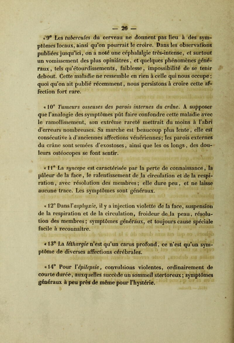 «9® Les tubercules du eerreau ne donnent pas lieu à des sym- ptômes locaux, ainsi qu’on pourrait le croire. Dans les observations publiées jusqu’ici, on a noté une céphalalgie très-intense, et surtout un vomissement des plus opiniâtres, et quelques phénomènes géné- raux, tels qu’étourdissements, faiblesse, impossibilité de se tenir debout. Cette maladie ne ressemble en rien à celle qui nous occupe ; quoi qu’on ait publié récemment, nous persistons à croire cette af- fection fort rare. « 10° Tumeurs osseuses des parois internes du crâne. A supposer que l’analogie des symptômes pût faire confondre cette maladie avec le ramollissement, son extrême rareté mettrait du moins à l’abri d’erreurs nombreuses. Sa marche est beaucoup plus lente, elle est consécutive à d’anciennes affections vénériennes; les parois externes du crâne sont semées d’exostoses, ainsi que les os longs, des dou- leurs ostéocopes se font sentir. « 11° La syncope est caractérisée par la perte de connaissance, la pâleur de la face, le ralentissement de la circulation et de la respi- ration , avec résolution des membres ; elle dure peu, et ne laisse aucune trace. Les symptômes sont généraux. a 12° ï>3tn&Yasphyxie, il y a injection violette de la face, suspension de la respiration et de la circulation, froideur de la peau, résolu- tion des membres ; symptômes généraux, et toujours cause spéciale facile à reconnaître. « 13° La léthargie n’est qu’un carus profond, ce n’est qu’un sym- ptôme de diverses affections cérébrales. «14° Pour Vépilepsie, convulsions violentes, ordinairement de courte durée, auxquelles succède un sommeil stertoreux; symptômes généraux à peu près de même pour l’hystérie.