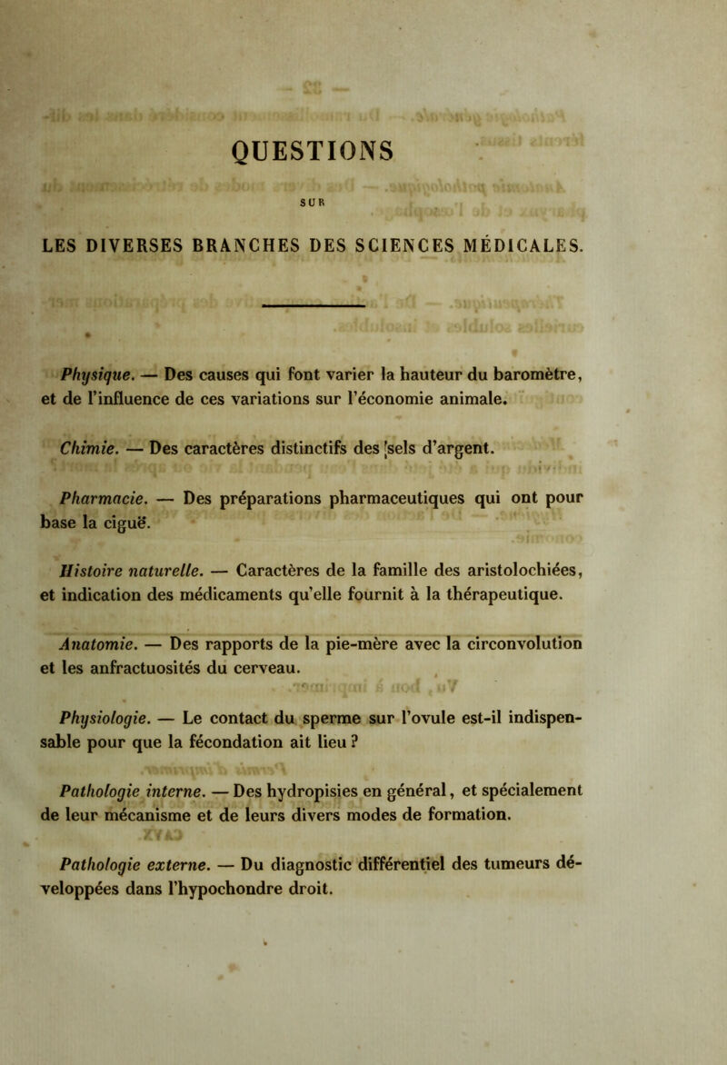 QUESTIONS SUR LES DIVERSES BRANCHES DES SCIENCES MÉDICALES. .1 Physique. — Des causes qui font varier la hauteur du baromètre, et de l’influence de ces variations sur l’économie animale. Chimie. — Des caractères distinctifs des [sels d’argent. i ' Pharmacie. — Des préparations pharmaceutiques qui ont pour base la ciguë. Histoire naturelle. — Caractères de la famille des aristolochiées, et indication des médicaments qu’elle fournit à la thérapeutique. Anatomie. — Des rapports de la pie-mère avec la circonvolution et les anfractuosités du cerveau. Physiologie. — Le contact du sperme sur l’ovule est-il indispen- sable pour que la fécondation ait lieu ? Pathologie interne. — Des hydropisies en général, et spécialement de leur mécanisme et de leurs divers modes de formation. Pathologie externe. — Du diagnostic différentiel des tumeurs dé- veloppées dans l’hypochondre droit.