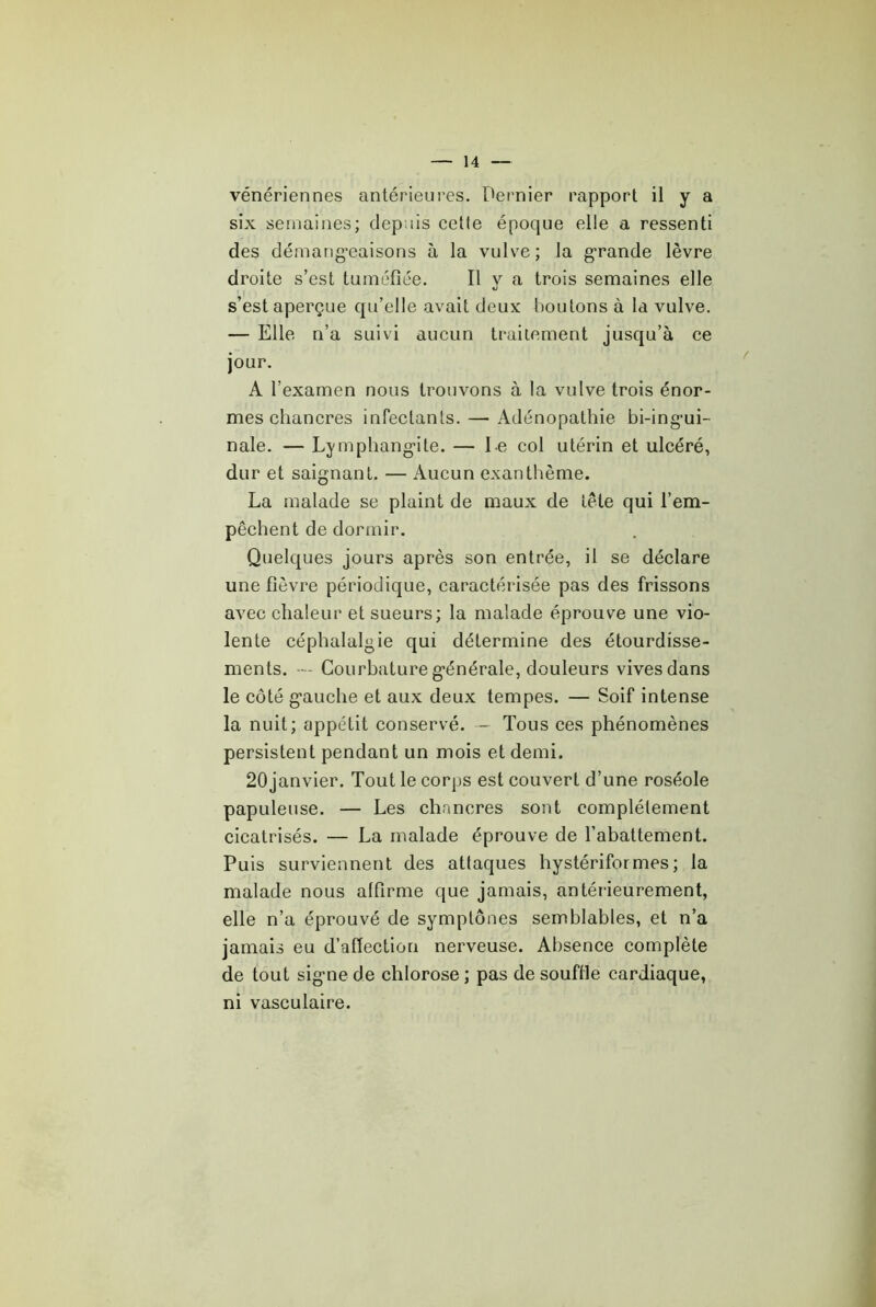 vénériennes antérieures. Dernier rapport il y a six semaines; depuis cetle époque elle a ressenti des démang’eaisons à la vulve; la g-rande lèvre droite s’est tuméfiée. H y a trois semaines elle s’est aperçue qu’elle avait deux boutons à la vulve. — Elle n’a suivi aucun traitement jusqu’à ce jour. A l’examen nous trouvons à la vulve trois énor- mes chancres infectants. — Adénopathie bi-ing*ui- nale. — Lymphang'ite. — l e col utérin et ulcéré, dur et saignant. — Aucun exanthème. La malade se plaint de maux de tête qui l’em- pêchent de dormir. Quelques jours après son entrée, il se déclare une fièvre périodique, caractérisée pas des frissons avec chaleur et sueurs; la malade éprouve une vio- lente céphalalgie qui détermine des étourdisse- ments. - Courbature g'énérale, douleurs vives dans le côté gauche et aux deux tempes. — Soif intense la nuit; appétit conservé. - Tous ces phénomènes persistent pendant un mois et demi. 20janvier. Tout le corps est couvert d’une roséole papuleuse. — Les chancres sont complètement cicatrisés. — La malade éprouve de l’abattement. Puis surviennent des attaques hystériformes; la malade nous alfirme que jamais, antérieurement, elle n’a éprouvé de symptônes semblables, et n’a jamais eu d’afiection nerveuse. Absence complète de tout signe de chlorose ; pas de souffle cardiaque, ni vasculaire.