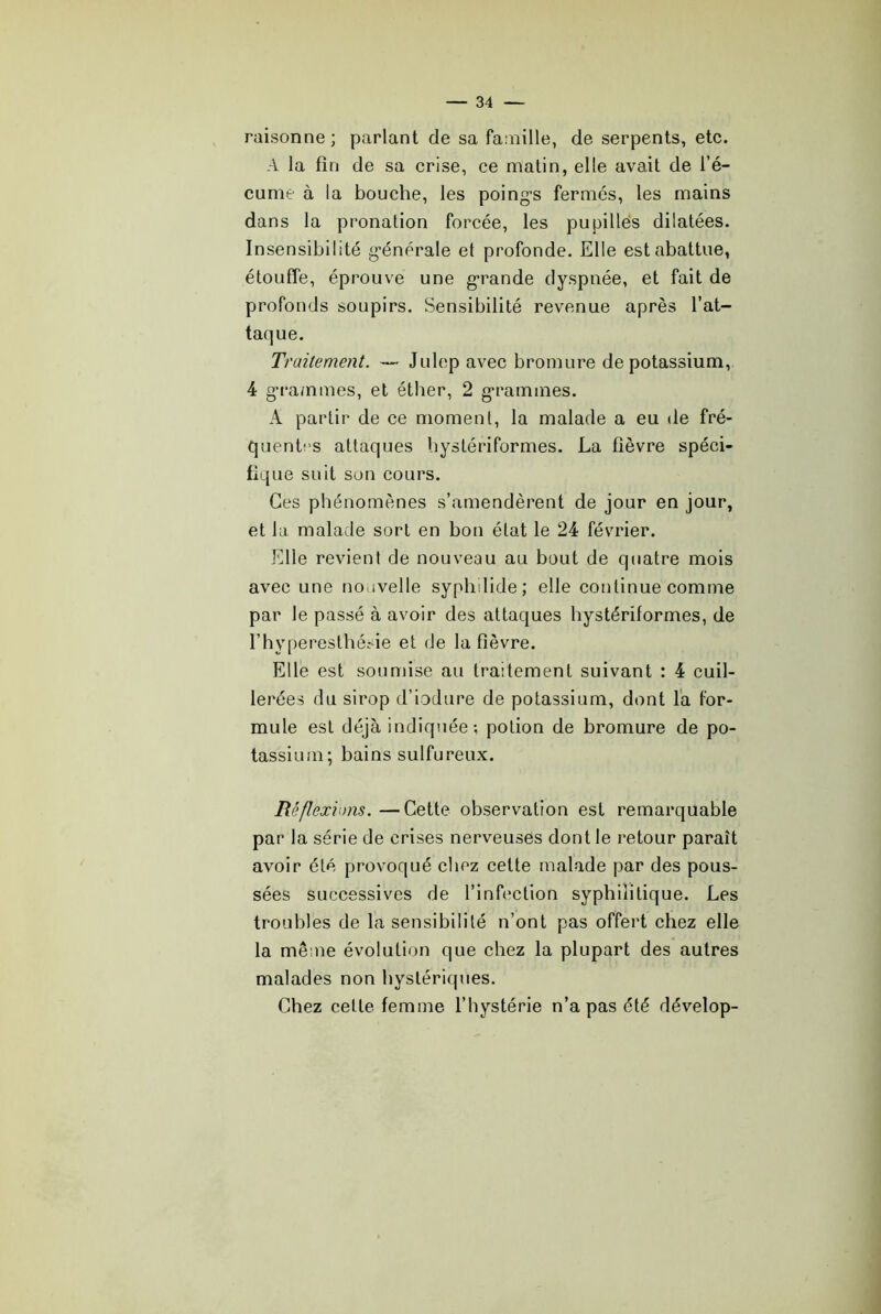 raisonne; parlant de sa famille, de serpents, etc. A la fin de sa crise, ce matin, elle avait de l’é- cume à la bouche, les poing-s fermés, les mains dans la pronation forcée, les pupilles dilatées. Insensibilité g-énérale et profonde. Elle est abattue, étouffe, éprouve une g-rande dyspnée, et fait de profonds soupirs. Sensibilité revenue après l’at- taque. Traitement. — Julep avec bromure de potassium, 4 g-rammes, et éther, 2 g-rammes. A partir de ce moment, la malade a eu de fré- quentes attaques bystériformes. La fièvre spéci- fique suit son cours. Ces phénomènes s’amendèrent de jour en jour, et la malade sort en bon état le 24 février. Elle revient de nouveau au bout de quatre mois avec une nouvelle syphdide; elle continue comme par le passé à avoir des attaques bystériformes, de l’hyperesthésie et de la fièvre. Elle est soumise au traitement suivant : 4 cuil- lerées du sirop d’iodure de potassium, dont l’a for- mule est déjà indiquée; potion de bromure de po- tassium; bains sulfureux. Rêflexions. —Cette observation est remarquable par la série de crises nerveuses dont le retour paraît avoir été provoqué chez cette malade par des pous- sées successives de l’infection syphilitique. Les troubles de la sensibilité n’ont pas offert chez elle la même évolution que chez la plupart des autres malades non hystéricpies. Chez cette femme l’hystérie n’a pas été dévelop-