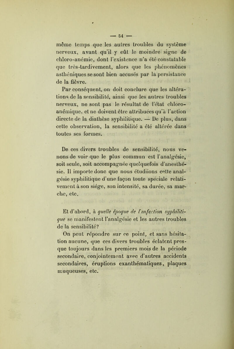 même temps que les autres troubles du système nerveux, avant qu’il y eût le moindre' sig’ne de chloro-anémie, dont l’existence n'a été constatable que très-tardivement, alors que les phénomènes asthéniques se sont bien accusés par la persistance de la fièvre. ' Par conséquent, on doit conclure que les altéra- tions de la sensibilité, ainsi que les autres troubles nerveux, ne sont pas le résultat de l’état chloro- anémique, et ne doivent être attribuées qu’à l’action directe de la diathèse syphilitique. — De plus, dans cette observation, la sensibilité a été altérée dans toutes ses formes. De ces divers troubles de sensibilité, nous ve- nons de voir que le plus commun est l’analg*ésie, soit seule, soit accompag-née quelquefois d’anesthé- sie. 11 importe donc que nous étudiions cette anal- g’ésie syphilitique d’une façon toute spéciale relati- vement à son siég'e, son intensité, sa durée, sa mar- che, etc. Et d’abord, à quelle époque de l'infection syphiliti- que se manifestent l’analg*ésie et les autres troubles de la sensibilité? On peut répondre sur ce point, et sans hésita- tion aucune, que ces divers troubles éclatent pres- que toujours dans les premiers mois de la période secondaire, conjointement avec d’autres accidents secondaires, éruptions exanthématiques, plaques muqueuses, etc.