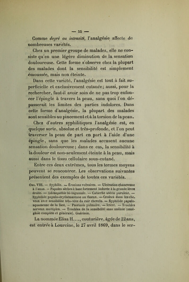 Gomme degré ou intensité, Tanalg’ésie affecte de nombreuses variétés. Chez un premier g*roupe de malades, elle ne con- siste qu’en une lég'ère diminution de la sensation douloureuse. Cette forme s’observe chez la plupart des malades dont la sensibilité est simplement émoussée, mais non éteinte. Dans cette variété, ranalg*ésie est tout à fait su- perficielle et exclusivement cutanée; aussi, pour la rechercher, faut-il avoir soin de ne pas trop enfon- cer l’éping-le à travers la peau, sans quoi l’on dé- passerait les limites des parties indolores. Dans cette forme d’analg’ésie, la plupart des malades sont sensibles au pincement et à la torsion de la peau. Chez d’autres syphilitiques l’analgésie est, en quelque sorte, absolue et très-profonde, et l’on peut traverser la peau de part en part à l’aide d’une éping’le, sans que les malades accusent aucune sensation douloureuse ; dans ce cas, la sensibilité à la douleur est non-seulement éteinte à la peau, mais aussi dans le tissu cellulaire sous-cutané. Entre ces deux extrêmes, tous les termes moyens peuvent se rencontrer. Les observations suivantes présentent des exemples de toutes ces variétés. Obs.VIII. — Syphilis. — Érosions vulvaires. —Ulcération chancreuse à l’anus. — Papules sèches à base fortement indurée à la grande lèvre droite. — Adenopathie bi-inguinale. — Catarrhe utérin purulent. — Syphilide papulo-érylhémateuse au thorax. —Croûtes dans les che- veux avec sensibilité très-vive du cuir chevelu. — Syphilide papulo- squameuse de la face. — Psoriasis palmaire. — Ictère. — Troubles nerveux multiples. — Troubles de la sensibilité sans anémie (anal- gésie complète et générale). Guérison. La nomméeElisa H , couturière, âg*éede22ans, est entrée à Lourcine, le 27 avril 1869, dans le ser-