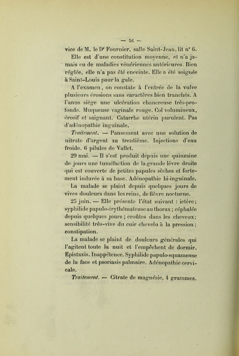 se — vice deM. le D’’Fournier, salle Saint-Jean, lit n” 6. Elle est d’une constitution moyenne, et n’a ja- mais eu de maladies vénériennes antérieures. Bien régulée, elle n’a pas été enceinte. Elle a été soigriée à Saint-Louis pour la g*ale. A l’examen, on constate à l’entrée de la vulve plusieurs érosions sans caractères bien tranchés. A l’anus siég'e une ulcération chancreuse très-pro- Ibnde. Muqueuse vag’inale rouge. Col volumineux, érosif et saignant. Catarrhe utérin purulent. Pas d’adénopathie ingaiinale. Traitement, — Pansement avec une solution de nitrate d’argent au trentième. Injection.s d’eau froide. 6 pilules de Vallet. 29 mai. — Il s’est produit depuis une quinzaine de jours une tuméfaction de la grande lèvre droite qui est couverte de petites papules sèches et forte- ment indurée à sa base. Adénopathie bi-inguinale. La malade se plaint depuis quelques jours de vives douleurs dans les reins, de fièvre nocturne. 25 juin. — Elle présente l’état suivant ; ictère; syphilide papulo-érythémaleuseau thorax ; céphalée depuis quelques jours ; croûtes dans les cheveux; sensibilité très-vive du cuir chevelu à la pression ; constipation. La malade se plaint de douleurs générales qui l’agitent toute la nuit et l’empêchent de dormir. Epistaxis. Inappétence. Syphilide papulo-squameuse de la face et psoriasis palmaire. Adénopathie cervi- cale. Traitement. — Citrate de magnésie, 4 grammes.