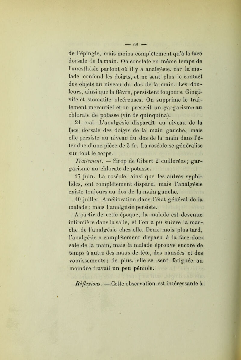 de l’éping'Ie, mais moins complètement qu’à la face dorsale de la main. On constate en même temps de l’anesthésie partout où il y a analg*ésie. car la ma- lade confond les doig’ts, et ne sent plus le contact des objets au niveau du dos de la main. Les dou- leurs, ainsi que la fièvre, persistent toujours. Ging*i- vite et stomatite ulcéreuses. On supprime le trai- tement mercuriel et on prescrit un g'arg'arisme au chlorale de potasse (vin de quinquina). 21 nmi. L’analg’ésie disparaît au niveau de la face dorsale des doig’ts de la main g'auche, mais elle persiste au niveau du dos de la main dans l’é- tendue d’une pièce de 5 fr. La roséole se g’énéralise sur tout le corps. TrailemenL — Sirop de Gibert 2 cuillerées ; g*ar- g'arisme au chlorate de potasse. 17 juin. La roséole, ainsi que les autres syphi- lides, ont complètement disparu, mais l’analg'ésie existe toujours au dos de la main g'auche. 10 juillet. Amélioration dans l’état g'énéral de la malade; mais l’analg'ésie persiste. A partir de cette époque, la malade est devenue infirmière dans la salle, et l’on a pu suivre la mar- che de l’analgésie chez elle. Deux mois plus lard, l’analgésie a complètement disparu à la face dor- sale de la main, mais la malade éprouve encore de temps à autre des maux de tête, des nausées et des vomissements; de plus, elle se sent fatiguée au moindre travail un peu pénible. Réflexions. — Cette observation est intéressante à