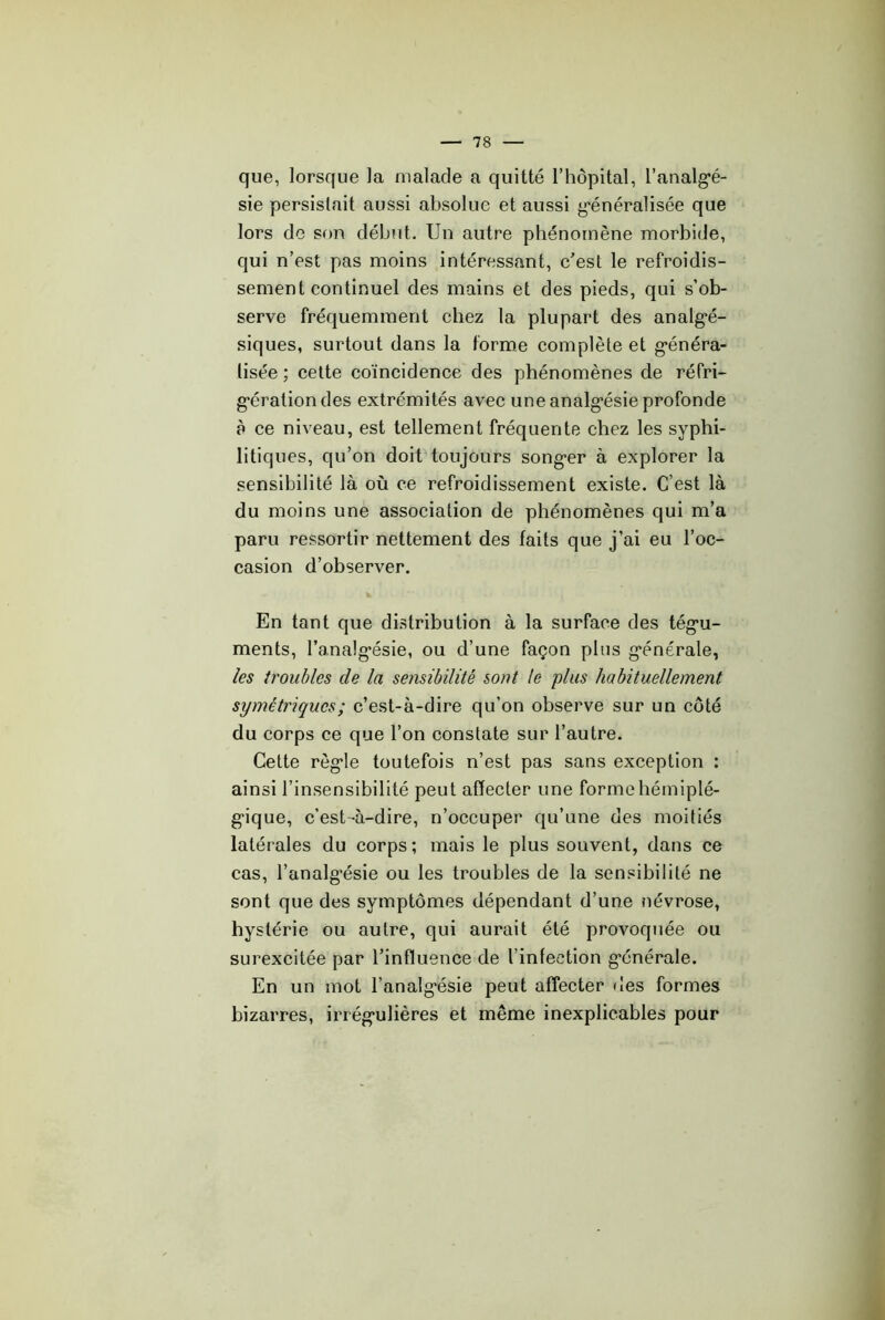 que, lorsque la malade a quitté l’hôpital, l’analg’é- sie persistait aussi absolue et aussi g'énéralisée que lors de son début. Un autre phénomène morbide, qui n’est pas moins intéressant, c'est le refroidis- sement continuel des mains et des pieds, qui s’ob- serve fréquemment chez 1a plupart des analg’é- siques, surtout dans la forme complète et g'énéra- lisée ; celte coïncidence des phénomènes de réfri- g'érationdes extrémités avec une analgésie profonde à ce niveau, est tellement fréquente chez les syphi- litiques, qu’on doit toujours songer à explorer la sensibilité là où ce refroidissement existe. C’est là du moins une association de phénomènes qui m’a paru ressortir nettement des faits que j’ai eu l’oc- casion d’observer. En tant que distribution à la surface des tégu- ments, l’analgésie, ou d’une façon plus générale, les troubles de la sensibilité sont le plus habituellement symétriques ; c’est-à-dire qu’on observe sur un côté du corps ce que l’on constate sur l’autre. Cette règle toutefois n’est pas sans exception : ainsi l’insensibilité peut affecter une forme hémiplé- gique, c’est-à-dire, n’occuper qu’une des moitiés latérales du corps; mais le plus souvent, dans ce cas, l’analgésie ou les troubles de la sensibilité ne sont que des symptômes dépendant d’une névrose, hystérie ou autre, qui aurait été provoquée ou surexcitée par l’influence de l’infection générale. En un mot l’analgésie peut affecter des formes bizarres, irrégulières et même inexplicables pour k