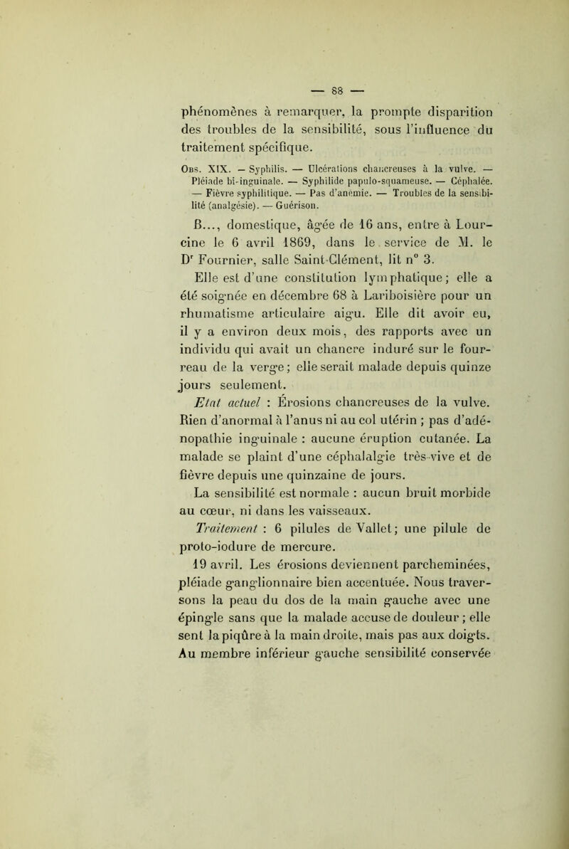 phénomènes à remarquer, la prompte disparition des troubles de la sensibilité, sous l’influence du traitement spécifique. Obs. XIX. — Syphilis. — ülcéralions cliancreiises à la vulve. — Pléiade bi-inguinale. — Syphilide papulo-squameuse. — Céphalée. — Fièvre syphilitique. — Pas d’anémie. — Troubles de la sensibi- lité (analgésie). — Guérison. B..., domestique, âg’ée de 16 ans, entre à Lour- cine le 6 avril 1869, dans le service de M. le D' Fournier, salle SainhClément, lit n 3. Elle est d’une constitution lymphatique; elle a été soigmée en décembre 68 à Lariboisière pour un rhumatisme articulaire aig'u. Elle dit avoir eu, il y a environ deux mois, des rapports avec un individu qui avait un chancre induré sur le four- reau de la verg’e ; elle serait malade depuis quinze jours seulement. Etat actuel : Erosions chancreuses de la vulve. Rien d’anormal à l’anus ni au col utérin ; pas d’adé- nopathie ing’uinale : aucune éruption cutanée. La malade se plaint d’une céphalalg“ie très vive et de fièvre depuis une quinzaine de jours. La sensibilité est normale : aucun bruit morbide au cœur, ni dans les vaisseaux. Traitement : 6 pilules de Vallet; une pilule de proto-iodure de mercure. 19 avril. Les érosions deviennent parcheminées, pléiade g-ang’lionnaire bien accentuée. Nous traver- sons la peau du dos de la main g'auche avec une éping’le sans que la malade accuse de douleur; elle sent la piqûre à la main droite, mais pas aux doig*ts. Au membre inférieur g’auche sensibilité conservée