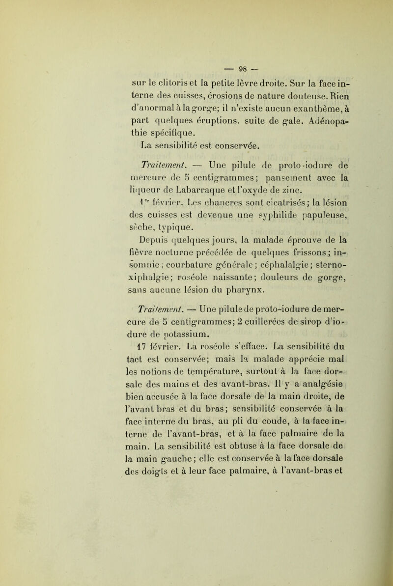 sur le clitoris et la petite lèvre droite. Sur la face in- terne des cuisses, érosions de nature douteuse. Rien d’anormal à lag-org-e; il n’existe aucun exanthème, à part cpielques éruptions, suite de g-ale. Adénopa- thie spécifique. La sensibilité est conservée. Traitement. — Une pilule de proto-iodnre de mercure de 5 centigrammes; pansement avec la liqueur de Labarraque et l’oxyde de zine. U' février, hes chancres sont cicatrisés; la lésion des cuisses est devenue une syphilide papuleuse, sèche, typique. Depuis (]uelques jours, la malade éprouve de la fièvre nocturne précédée de quelques frissons; in- somnie; courbature générale; céphalalgie; sterno- xiphalgie; roséole naissante; douleurs de gorge, sans aucune lésion du pharynx. Traitement. — Une pilule de proto-iodure de mer- cure de 5 centigrammes; 2 cuillerées de sirop d’io- dure de potassium. 17 février. La roséole s’efface. La sensibilité du tact est conservée; mais la malade apprécie mal les notions de température, surtout à la face dor- sale des mains et des avant-bras. Il y a analgésie bien accusée à la face dorsale de la main droite, de l’avant bras et du bras; sensibilité conservée à la face interne du bras, au pli du coude, à la face in- terne de l’avant-bras, et à la face palmaire de la main. La sensibilité est obtuse à la face dorsale de la main gauche; elle est conservée à la face dorsale des doigts et à leur face palmaire, à l’avant-bras et