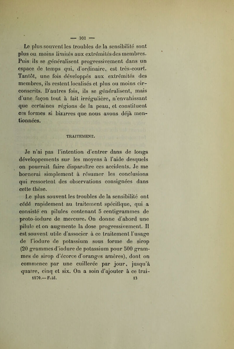 K)1 Le plus souvent les troubles de la sensibilité sont plus ou moins iimiiés aux extrémités des membres. Puis ils se g’énéralisent prog’ressivement dans un espace de temps qui, d’ordinaire, est très-court. Tanlüt, une fois développés aux extrémités des membres, ils restent localisés et plus ou moins cir- conscrits. D’autres fois, ils se g’énéralisent, mais d’une façon tout à fait irrég’ulière, n’envahissant que certaines rég’ions de la peau, et constituent ces formes si bizarres que nous avons déjà men- tionnées. TRAITEMENT. Je n’ai pas l’intention d’entrer dans de longs développements sur les moyens à l’aide desquels on pourrait faire disparaître ces accidents. Je me bornerai simplement à résumer les conclusions qui ressortent des observations consignées dans cette thèse. j.e plus souvent les troubles de la sensibilité ont cédé rapidement au traitement spécifique, qui a consisté en pilules contenant 5 centigrammes de proto-iodure de mercure. On donne d’abord une pii ule et on augmente la dose progressivement. Il est souvent utile d’associer à ce traitement l’usage de l’iodure de potassium sous forme de sirop (20 grammesd’iodure de potassium pour 500 gram- mes de sirop d’écorce d’oranges amères), dont on commence par une cuillerée par jour, jusqu’à quatre, cinq et six. On a soin d’ajouter à ce trai- 1870.—F..ïd. 13