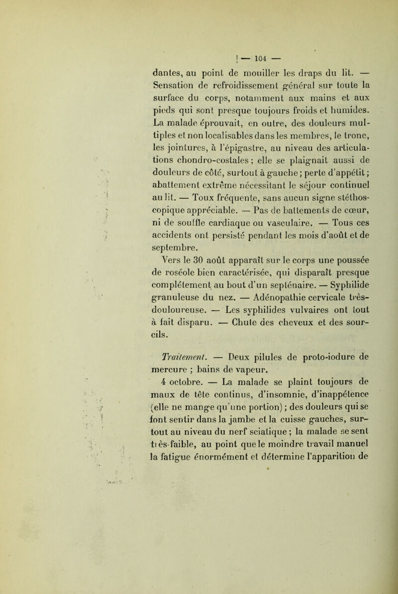 dantes, au point de mouiller les draps du lit. — Sensation de refroidissement «“énéral sur toute la surface du corps, notamment aux mains et aux pieds qui sont presque toujours froids et humides. La malade éprouvait, en outre, des douleurs mul- tiples et non localisables dans les membres, le tronc, les jointures, à l’épig-astre, au niveau des articula- tions chondro-costales ; elle se plaig’nait aussi de douleurs de côté, surtout à g'auche ; perte d’appétit ; abattement extrême nécessitant le séjour continuel au lit. — Toux fréquente, sans aucun sig’ne stéthos- copique appréciable. — Pas de battements de cœur, ni de souffle cardiaque ou vasculaire. — Tous ces accidents ont persisté pendant les mois d’août et de septembre. Vers le 30 août apparaît sur le corps une poussée de roséole bien caractérisée, qui disparaît presque complètement au bout d’un septénaire. — Syphilide granuleuse du nez. — Adénopathie cervicale t)‘ès- douloureuse. — Les syphilides vulvaires ont tout à fait disparu. — Chute des cheveux et des sour- cils. Traitement. — Deux pilules de proto-iodure de mercure ; bains de vapeur. 4 octobre. — La malade se plaint toujours de maux de tête continus, d’insomnie, d’inappétence (elle ne mang’e qu’une portion) ; des douleurs qui se font sentir dans la jambe et la cuisse g'auches, sur- tout au niveau du nerf sciatique ; la malade se sent il ès faible, au point que le moindre travail manuel la fatigue énormément et détermine l’apparition de