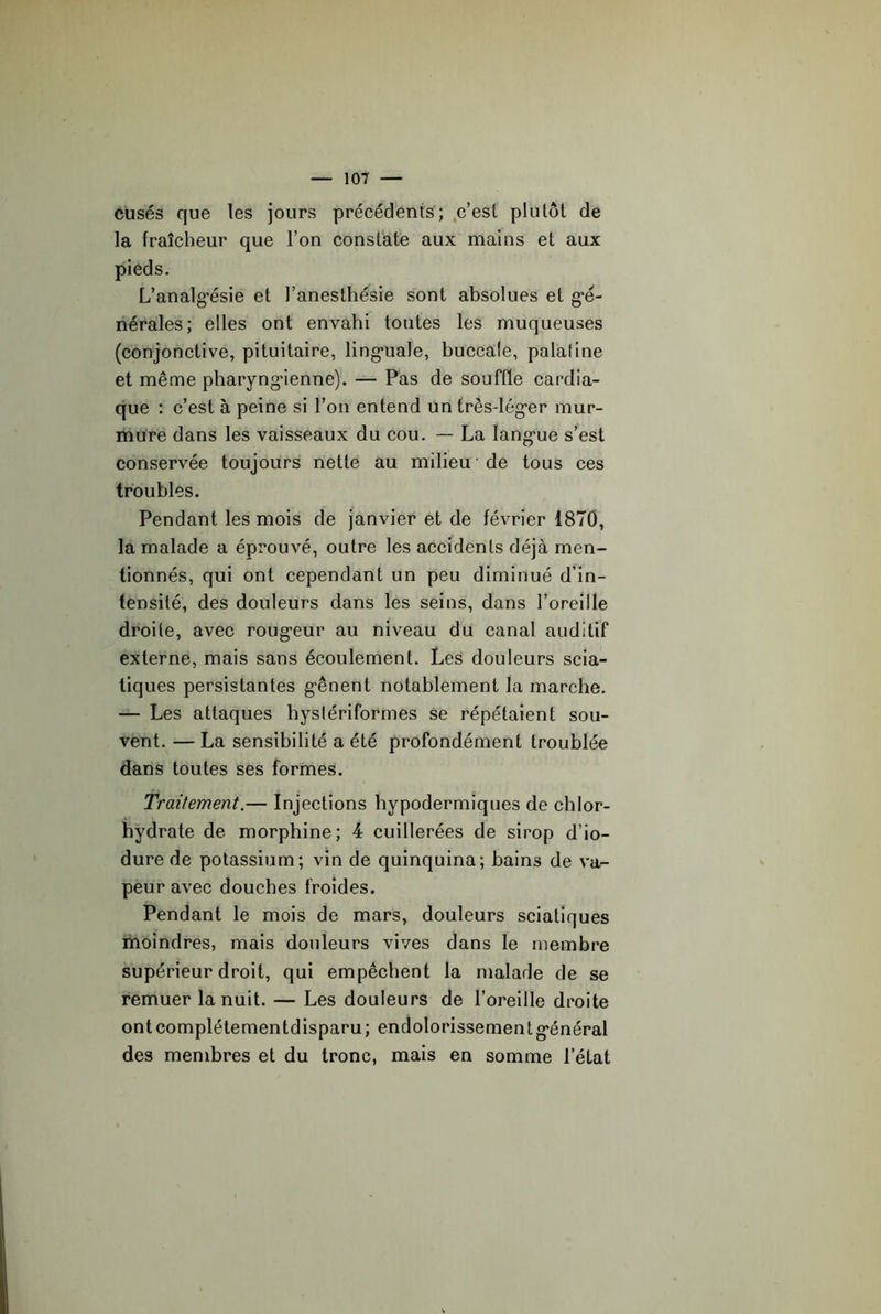 cusés que les jours précédents; ,c’est plutôt de la fraîcheur que l’on constate aux mains et aux pieds. L’analg’ésie et l’anesthésie sont absolues et g'é- nérales; elles ont envahi toutes les muqueuses (conjonctive, pituitaire, ling-uale, buccale, palatine et même pharyng'ienne). — Pas de souffle cardia- que : c’est à peine si l’on entend un très-lég'er mur- mure dans les vaisseaux du cou. — La Iang*ue s’est conservée toujours nette au milieu ■ de tous ces troubles. Pendant les mois de janvier et de février 1870, la malade a éprouvé, outre les accidents déjà men- tionnés, qui ont cependant un peu diminué d’in- tensité, des douleurs dans les seins, dans l’oreille droite, avec roug*eur au niveau du canal auditif externe, mais sans écoulement. Les douleurs scia- tiques persistantes g-ênent notablement la marche. — Les attaques hyslériforrnes se répétaient sou- vent. — La sensibilité a été profondément troublée dans toutes ses formes. Traitement.— Injections hypodermiques de chlor- hydrate de morphine; 4 cuillerées de sirop d’io- dure de potassium; vin de quinquina; bains de va- peur avec douches froides. Pendant le mois de mars, douleurs sciatiques moindres, mais douleurs vives dans le membre supérieur droit, qui empêchent la malade de se remuer la nuit. — Les douleurs de l’oreille droite ontcomplétementdisparu; endolorissementg-énéral des membres et du tronc, mais en somme l’état