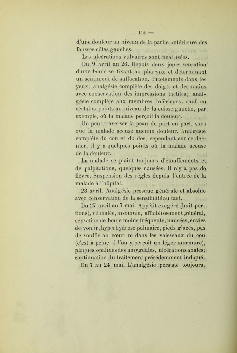 d’une douleur au niveau de la partie antérieure des fausses cotes g-auches. L(’s ulcérations vulvaires sont cicatrisées. Du 9 avril au 26. Depuis deux jours sensation d’une boule se fixant au pharynx et déter-riinant un sentiment de suffocation. Picotements dans les yeux; analg’ésie complète des doig*ts et des mains avec conservation des impressions tactiles; anal- g'ésie complète aux membres inférieurs, sauf en certains points au niveau de la cuisse gauche, par exemple, où la malade perçoit la douleur. On peut traverser la peau de part en part, sans que la malade accuse aucune douleur. Analgésie complète du cou et du dos, cependant sur ce der- nier, il y a quelques points où la malade accuse de la douleur. La malade se plaint toujours d’étouffements et de palpitations, quelques nausées. Il n’y a pas de fièvre. Susfiension des règles depuis l’entrée de la malade à l'hôpital. 23 avril. Analg’ésie presque générale et absolue avec conservation de la sensibilité au tact. Du 27 avril au 7 mai. Appétit exagéré (huit por- tions), céphalée, insomnie, affaiblissement général, sensation de boule moins fréquente, nausées, envies de vomir, hypcrhydrose palmaire, pieds glacés, pas de souffle au Cvxur ni dans les vaisseaux du cou (c’est à peine si l’on y perçoit un léger murmure), plaques opalines des amygdales, ulcérationsanales; continuation du traitement précédemment indiqué. Du 7 au 24 mai. L’analgésie persiste toujours,