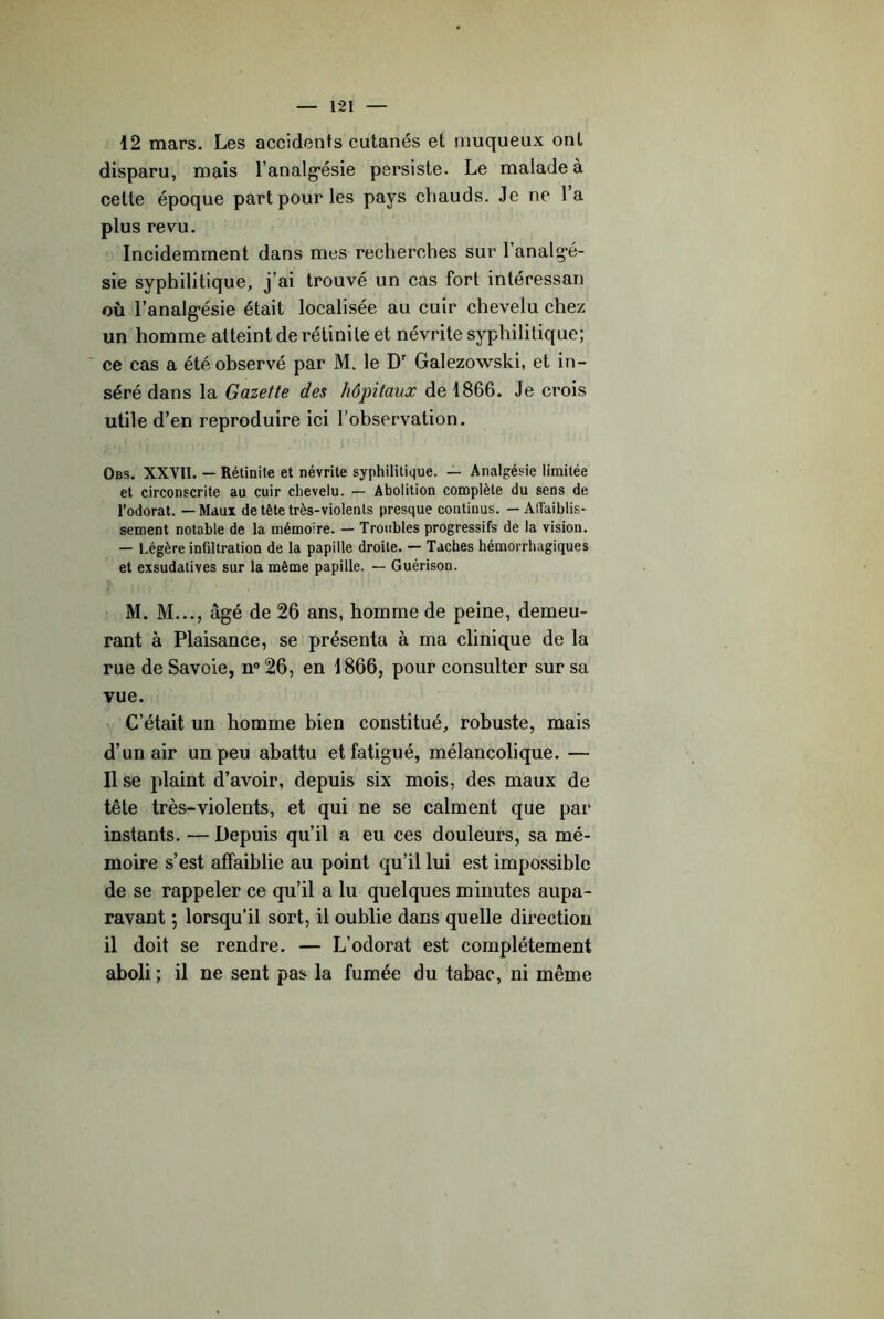 disparu, mais ranalg*ésie persiste. Le malade à cette époque part pour les pays chauds. Je ne l’a plus revu. Incidemment dans mes recherches sur l’analg-é- sie syphilitique, j’ai trouvé un cas fort intéressan où l’analg^ésie était localisée au cuir chevelu chez un homme atteint de rétini te et névrite syphilitique; ' ce cas a été observé par M. le D' Galezowski, et in- séré dans la Gazette des hôpitaux de 1866. Je crois utile d’en reproduire ici l’observation. Obs. XXVII. — Rétinite et névrite syphilitique. — Analgésie limitée et circonscrite au cuir chevelu. — Abolition complète du sens de l’odorat. — Maux de tête très-violents presque continus. — AITaiblis- sement notable de la mémoire. — Troubles progressifs de la vision. — Légère infiltration de la papille droite. — Taches hémorrhagiques et exsudatives sur la même papille. — Guérison. M. M..., âgé de 26 ans, homme de peine, demeu- rant à Plaisance, se présenta à ma clinique de la rue de Savoie, n® 26, en 1866, pour consulter sur sa vue. C’était un homme bien constitué, robuste, mais d’un air un peu abattu et fatigué, mélancolique. — Il se plaint d’avoir, depuis six mois, des maux de tête très-violents, et qui ne se calment que par instants. — Depuis qu’il a eu ces douleurs, sa mé- moire s’est affaiblie au point qu’il lui est impossible de se rappeler ce qu’il a lu quelques minutes aupa- ravant ; lorsqu’il sort, il oublie dans quelle direction il doit se rendre. — L’odorat est complètement aboli ; il ne sent pas la fumée du tabac, ni même