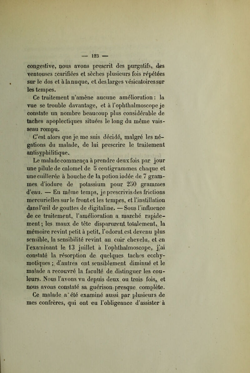 congestive, nous avons prescrit des purgatifs, des ventouses ecarifiées et sèches plusieurs fois répétées sur le dos et àlanuque, et des larges vésicatoires sur les tempes. Ce traitement n’amène aucune amélioration : la vue se trouble davantage, et à l’ophthalmoscope je constate un nombre beaucoup plus considérable de taches apoplectiques situées le long du même vais- seau rompu. C’est alors que je me suis décidé, malgré les né- gations du malade, de lui prescrire le traitement antisyphilitique. Le malade commença à prendre deux fois par jour une pilule de calomel de 5 centigrammes chaque et une cuillerée à bouche de la potion iodée de 7 gram- mes d’iodure de potassium pour 250 grammes d’eau. — Eu même temps, je prescrivis des frictions mercurielles sur le front et les tempes, et l’instillation dansl’œil de gouttes de digitaline. — Sous l’influence de ce traitement, l’amélioration a marché rapide- ment ; les maux de tête disparurent totalement,, la mémoire revint petit à petit, l’odorat est devenu plus sensible, la sensibilité revint au cuir chevelu, et en l’examinant le 13 juillet à l’ophthalmoscope, j’ai constaté la résorption de quelques taches ecchy- motiques ; d'autres ont sensiblement diminué et le malade a recouvré la faculté de distinguer les cou- leurs. Nous l’avons vu depuis deux ou trois fois,,, et nous avons constaté sa guérisonipresque complète. Ce malade a*été examiné aussi par plusieurs de mes confrères, qui ont eu l’obligeance d’assister à