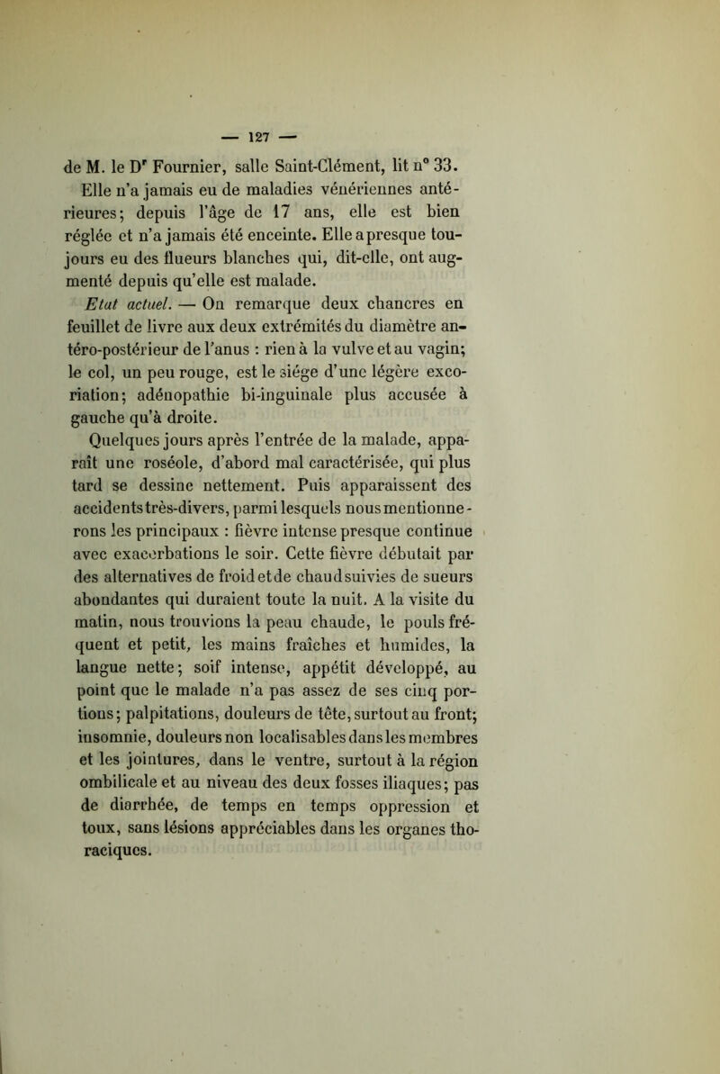 de M. le D' Fournier, salle Saint-Clément, lit n® 33. Elle n’a jamais eu de maladies vénériennes anté- rieures; depuis l’âge de 17 ans, elle est bien réglée et n’a jamais été enceinte. Elleapresque tou- jours eu des flueurs blanches qui, dit-elle, ont aug- menté depuis qu’eUe est malade. Etat actuel. — On remarque deux chancres en feuillet de livre aux deux extrémités du diamètre an- téro-postérieur de l’anus : rien à la vulve et au vagin; le col, un peu rouge, est le siège d’une légère exco- riation; adénopathie bi-inguinale plus accusée à gauche qu’à droite. Quelques jours après l’entrée de la malade, appa- raît une roséole, d’abord mal caractérisée, qui plus tard se dessine nettement. Puis apparaissent des accidents très-divers, parmi lesquels nous mentionne- rons les principaux : fièvre intense presque continue > avec exacerbations le soir. Cette fièvre débutait par des alternatives de froid et de chaud suivies de sueurs abondantes qui duraient toute la nuit. A la visite du matin, nous trouvions la peau chaude, le pouls fré- quent et petit, les mains fraîches et humides, la langue nette; soif intense, appétit développé, au point que le malade n’a pas assez de ses cinq por- tions; palpitations, douleurs de tête, surtout au front; insomnie, douleurs non localisables dans les membres et les jointures, dans le ventre, surtout à la région ombilicale et au niveau des deux fosses iliaques; pas de diarrhée, de temps en temps oppression et toux, sans lésions appréciables dans les organes tho- raciques.