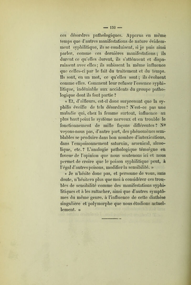 ces désordres pathologiques. Apparus en même temps que d’autres manifestations de nature évidem- ment syphilitique, ils se conduisent, si je puis ainsi parler, comme ces dernières manifestations ; ils durent ce qu’elles durent, ils s’atténuent et dispa- raissent avec elles; ils subissent la même influence que celles-ci par le fait du traitement et du temps. Ils sont, en un mot, ce qu elles sont ; ils évoluent comme elles. Gomment leur refuser l’essence syphi- litique, indéniable aux accidents du groupe patho- logique dont ils font partie ? « Et, d’ailleurs, est-il donc surprenant que la sy- philis éveille de tels désordres? N’est-ce pas une maladie qui, chez la femme surtout, influence au ' plus haut point le système nerveux et en trouble le fonctionnement de mille façons différentes ? N® voyons-nous pas, d’autre part, des phénomènes sem- blables se produire dans bon nombre d’intoxications, dans rem})oisonnement saturnin, arsenical, alcoo- lique, etc. ? L’analogie pathologique témoigne en faveur de l’opinion que nous soutenons ici et nous permet de croire que le poison syphilitique peut, à l’égal d’autres poisons, modifier la sensibililé. » « Je n’hésite donc pas, et personne de vous, sans doute, n’hésitera plus que moi à considérer ces trou- bles de sensibilité comme des manifestations syphi- litiques et à les rattacher, ainsi que d’autres symptô- mes du même genre, à l’influence de cette diathèse singulière et polymorphe que nous étudions actuel- lement. »