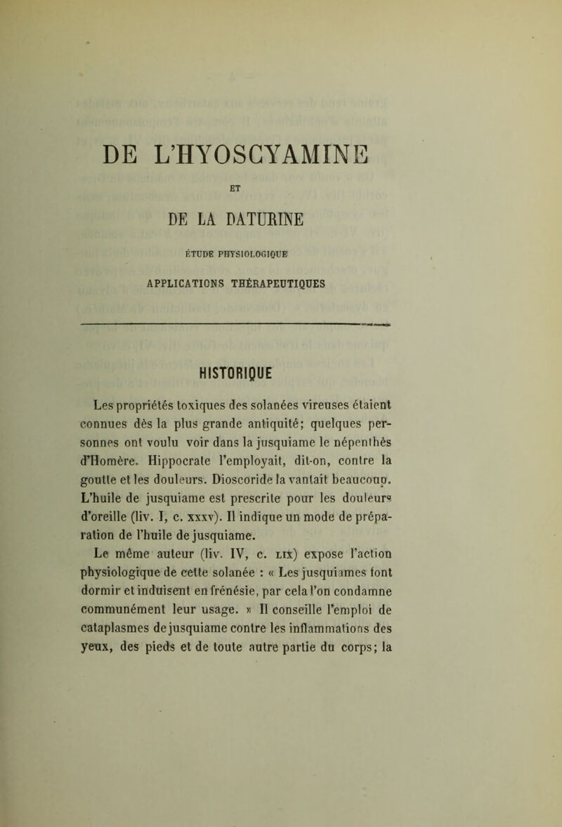 DE L’HYOSCYAMINE ET DE LA DATURINE ÉTUDE PHYSIOLOGIQUE APPLICATIONS THÉRAPEUTIQUES HISTORIQUE Les propriétés toxiques des solanées vireuses étaient connues dès la plus grande antiquité; quelques per- sonnes ont voulu voir dans la jusquiame le népenlhès d’Homère. Hippocrale l’employait, dit-on, contre la goutte et les douleurs. Dioscoride la vantait beaucoup. L’huile de jusquiame est prescrite pour les douleurs d’oreille (liv. I, c. xxxv). Il indique un mode de prépa- ration de l’huile de jusquiame. Le même auteur (liv. IV, c. lix) expose l’action physiologique de cette solanée : « Les jusquiames font dormir et induisent en frénésie, par cela l’on condamne communément leur usage. » Il conseille l’emploi de cataplasmes de jusquiame contre les inflammations des yeux, des pieds et de toute autre partie du corps; la