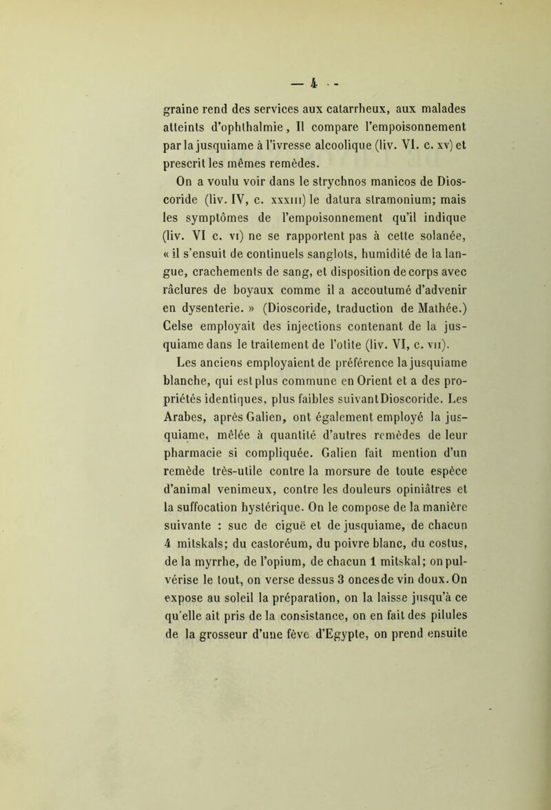 graine rend des services aux catarrheux, aux malades atteints d’ophlhalmie, Il compare l’empoisonnement par la jusquiame à l’ivresse alcoolique (liv. VI. c. xv) et prescrit les mêmes remèdes. On a voulu voir dans le strychnos manicos de Dios- coride (liv. IV, c. xxxm) le datura stramonium; mais les symptômes de l’empoisonnement qu’il indique (liv. VI c. vi) ne se rapportent pas à cette solanée, « il s’ensuit de continuels sanglots, humidité de la lan- gue, crachements de sang, et disposition de corps avec râclures de boyaux comme il a accoutumé d’advenir en dysenterie. » (Dioscoride, traduction de Mathée.) Celse employait des injections contenant de la jus- quiame dans le traitement de l’otite (liv. VI, c. vu). Les anciens employaient de préférence la jusquiame blanche, qui est plus commune en Orient et a des pro- priétés identiques, plus faibles suivantDioscoride. Les Arabes, après Galien, ont également employé la jus- quiame, mêlée à quantité d’autres remèdes de leur pharmacie si compliquée. Galien fait mention d’un remède très-utile contre la morsure de toute espèce d’animal venimeux, contre les douleurs opiniâtres et la suffocation hystérique. On le compose de la manière suivante : suc de ciguë et de jusquiame, de chacun 4 mitskals; du castoréum, du poivre blanc, du coslus, de la myrrhe, de l’opium, de chacun 1 mitskal; on pul- vérise le tout, on verse dessus 3 oncesde vin doux. On expose au soleil la préparation, on la laisse jusqu’à ce qu’elle ait pris de la consistance, on en fait des pilules de la grosseur d’une fève d’Egypte, on prend ensuite