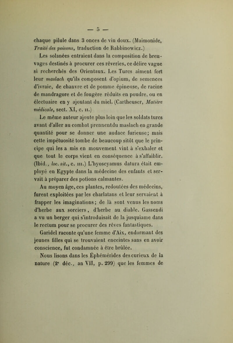 chaque pilule dans 3 onces de vin doux. (Maimonide, Traité des poisons, traduction de Rabbinowicz.) Les solanées entraient dans la composition de breu- vages destinés à procurer ces rêveries, ce délire vague si recherchés des Orientaux. Les Turcs aiment fort leur maslach qu’ils composent d’opium, de semences d’ivraie, de chanvre et de pomme épineuse, de racine de mandragore et de fougère réduits en poudre, ou en électuaire en y ajoutant du miel. (Carlheuser, Matière médicale, sect. XI, c. n.) Le même auteur ajoute plus loin que les soldats turcs avant d’aller au combat prennent du maslach en grande quantité pour se donner une audace furieuse; mais celte impétuosité tombe de beaucoup sitôt que le prin- cipe qui les a mis en mouvement vint à s’exhaler et que tout le corps vient en conséquence à s’affaiblir. (Ibid., loc.sit., c. ni.) L’hyoscyamus datura était em- ployé en Egypte dans la médecine des enfants et ser- vait à préparer des potions calmantes. Au moyen âge, ces plantes, redoutées des médecins, furent exploitées parles charlatans et leur servaient à frapper les imaginations; de là sont venus les noms d’herbe aux sorciers, d’herbe au diable. Gassendi a vu un berger qui s’introduisait de la jusquiame dans le rectum pour se procurer des rêves fantastiques. Garidel raconte qu’une femme d’Aix, endormant des jeunes filles qui se trouvaient enceintes sans en avoir conscience, fut condamnée à être brûlée. Nous lisons dans les Éphémérides des curieux de la nature (2e déc., an VII, p. 299) que les femmes de