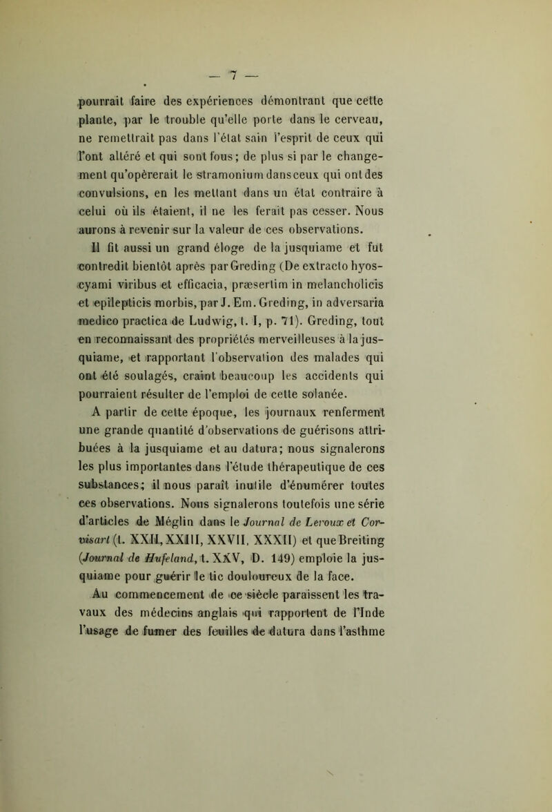 pourrait faire des expériences démontrant que cette plante, par le trouble qu’elle porte dans le cerveau, ne remettrait pas dans l’état sain l’esprit de ceux qui l’ont altéré et qui sont fous; de plus si par le change- ment qu’opérerait le stramonium dansceux qui ont des convulsions, en les mettant dans un état contraire à celui où ils étaient, il ne les ferait pas cesser. Nous aurons à revenir sur la valeur de ces observations. il fit aussi un grand éloge de la jusquiame et fut contredit bientôt après parGreding (De extracio hyos- cyami viribus et efficacia, præsertim in melancholicis et epilepticis morbis, par J. Em. Greding, in adversaria rnedico practica de Ludwig, t. I, p. 71). Greding, tout en reconnaissant des propriétés merveilleuses à la jus- quiame, 'et rapportant l'observation des malades qui ont été soulagés, craint beaucoup les accidents qui pourraient résulter de l’emploi de cette solanée. A partir de cette époque, les journaux renferment une grande quantité d’observations de guérisons attri- buées à la jusquiame et au datura; nous signalerons les plus importantes dans l’élude thérapeutique de ces substances; il nous paraît inutile d’énumérer toutes ces observations. Nous signalerons toutefois une série d’articles de Méglin dans le Journal de Leroux et Cor- visart (t. XXIi,XXIII, XXVII, XXXII) et queBreiting (Journal de Hufeland, t. XXV, D. 149) emploie la jus- quiame pour guérir le tic douloureux de la face. Au commencement de ce-siècle paraissent les tra- vaux des médecins anglais qui rapportent de l’Inde l’usage de fumer des feuilles de datura dans l’asthme