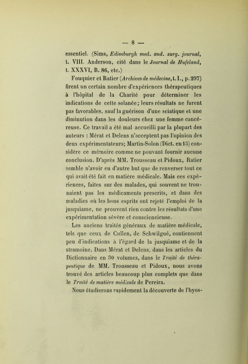 essentiel. (Sims, Edimburgh med. and. surg. journal, l. VIII. Anderson, cité dans le Journal de Hufeland, t. XXXVI, B. 86, etc.) Fouquier et Ratier {Archivesde médecine, 1.1., p.297) firent un certain nombre d’expériences thérapeutiques à l’hôpital de la Charité pour déterminer les indications de cette solanée ; leurs résultats ne furent pas favorables, sauf la guérison d’une sciatique et une diminution dans les douleurs chez une femme cancé- reuse. Ce travail a été mal accueilli par la plupart des auteurs : Mérat et Delens n’acceptent pas l’opinion des deux expérimentateurs; Martin-Solon (Dict. en 15) con- sidère ce mémoire comme ne pouvant fournir aucune conclusion. D’après MM. Trousseau et Pidoux, Ratier semble n’avoir eu d’autre but que de renverser tout ce qui avait été fait en matière médicale. Mais ces expé- riences, faites sur des malades, qui souvent ne trou- naient pas les médicaments prescrits, et dans des maladies où les bons esprits ont rejeté l’emploi de la jusquiame, ne prouvent rien contre les résultats d’une expérimentation sévère et consciencieuse. Les anciens traités généraux de matière médicale, tels que ceux de Culten, de Schwilgué, contiennent peu d’indications à l’égard de la jusquiame et de la stramoine. Dans Mérat et Delens, dans les articles du Dictionnaire en 80 volumes, dans le Traité de théra- peutique de MM. Trousseau et Pidoux, nous avons trouvé des articles beaucoup plus complets que dans le Traité de matière médicale de Pereira. Nous étudierons rapidement la découverte de l’hyos-