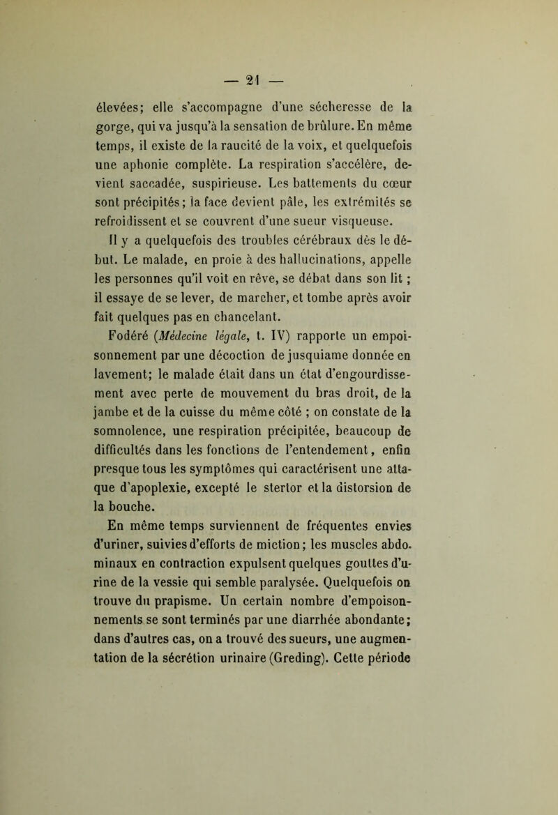 élevées; elle s’accompagne d’une sécheresse de la gorge, qui va jusqu’à la sensation de brûlure. En même temps, il existe de la raucité de la voix, et quelquefois une aphonie complète. La respiration s’accélère, de- vient saccadée, suspirieuse. Les battements du cœur sont précipités; la face devient pâle, les extrémités se refroidissent et se couvrent d’une sueur visqueuse. 11 y a quelquefois des troubles cérébraux dès le dé- but. Le malade, en proie à des hallucinations, appelle les personnes qu’il voit en rêve, se débat dans son lit ; il essaye de se lever, de marcher, et tombe après avoir fait quelques pas en chancelant. Fodéré (.Médecine légale, t. IV) rapporte un empoi- sonnement par une décoction de jusquiame donnée en lavement; le malade était dans un état d’engourdisse- ment avec perte de mouvement du bras droit, de la jambe et de la cuisse du même côté ; on constate de la somnolence, une respiration précipitée, beaucoup de difficultés dans les fonctions de l’entendement, enfin presque tous les symptômes qui caractérisent une atta- que d’apoplexie, excepté le stertor et la distorsion de la bouche. En même temps surviennent de fréquentes envies d’uriner, suivies d’efforts de miction; les muscles abdo, minaux en contraction expulsent quelques gouttes d’u- rine de la vessie qui semble paralysée. Quelquefois on trouve du prapisme. Un certain nombre d’empoison- nements se sont terminés par une diarrhée abondante; dans d’autres cas, on a trouvé des sueurs, une augmen- tation de la sécrétion urinaire (Greding). Celle période