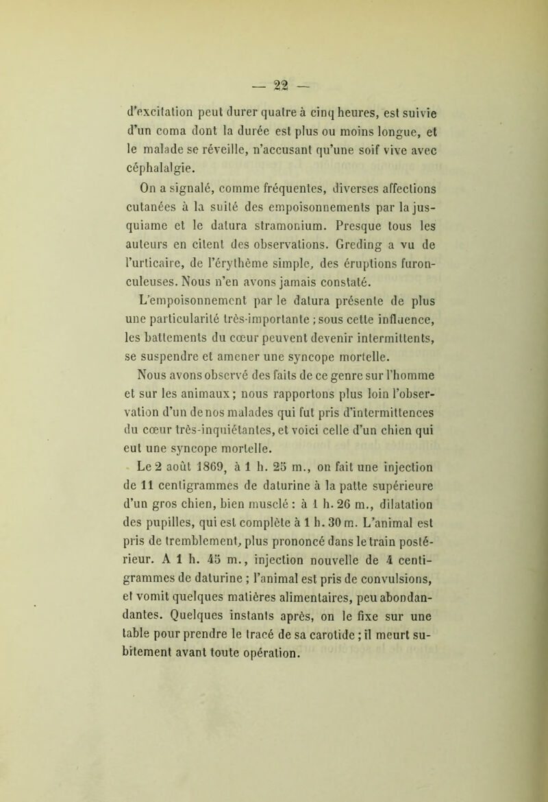 — %% — d’excitation peut durer quatre à cinq heures, est suivie d’un coma dont la durée est plus ou moins longue, et le malade se réveille, n’accusant qu’une soif vive avec céphalalgie. On a signalé, comme fréquentes, diverses affections cutanées à la suité des empoisonnements parlajus- quiame et le datura stramonium. Presque tous les auteurs en citent des observations. Greding a vu de l’urticaire, de l’érythème simple, des éruptions furon- culeuses. Nous n’en avons jamais constaté. L’empoisonnement par le datura présente de plus une particularité très-importante ; sous cette influence, les battements du cœur peuvent devenir intermittents, se suspendre et amener une syncope mortelle. Nous avons observé des faits de ce genre sur l’homme et sur les animaux; nous rapportons plus loin l’obser- vation d’un de nos malades qui fut pris d’intermittences du cœur très-inquiétantes, et voici celle d’un chien qui eut une syncope mortelle. Le 2 août 1869, à 1 h. 25 m., on fait une injection de 11 centigrammes de daturine à la patte supérieure d’un gros chien, bien musclé : à 1 h. 26 m., dilatation des pupilles, qui est complète à 1 h. 30 m. L’animal est pris de tremblement, plus prononcé dans le train posté- rieur. A 1 h. 45 m., injection nouvelle de 4 centi- grammes de daturine ; l’animal est pris de convulsions, et vomit quelques matières alimentaires, peuabondan- dantes. Quelques instants après, on le fixe sur une table pour prendre le tracé de sa carotide ; il meurt su- bitement avant toute opération.