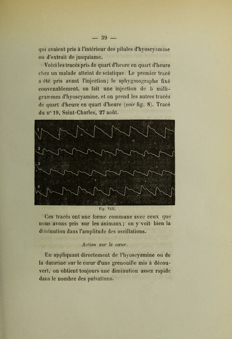 qui avaient pris à l’intérieur des pilules d’hyoscyamine ou d’extrait dejusquiame. Voici les tracés pris de quart d’heure en quart d’heure chez un malade atteint de sciatique. Le premier tracé a été pris avant l’injection; le sphygmographe fixé convenablement, on fait une injection de 5 milli- grammes d’hyoscyamine, et on prend les autres tracés de quart d’heure en quart d’heure (voir fig. 8). Tracé du n° 19, Saint-Charles, 27 août. Fig. VIII. Ces tracés ont une forme commune avec ceux que nous avons pris sur les animaux; on y voit bien la diminution dans l’amplitude des oscillations. Action sur le cœur. En appliquant directement de Fhyoscyamine ou de la daturine sur le cœur d’une grenouille mis à décou- vert, on obtient toujours une diminution assez rapide dans le nombre des pulsations.