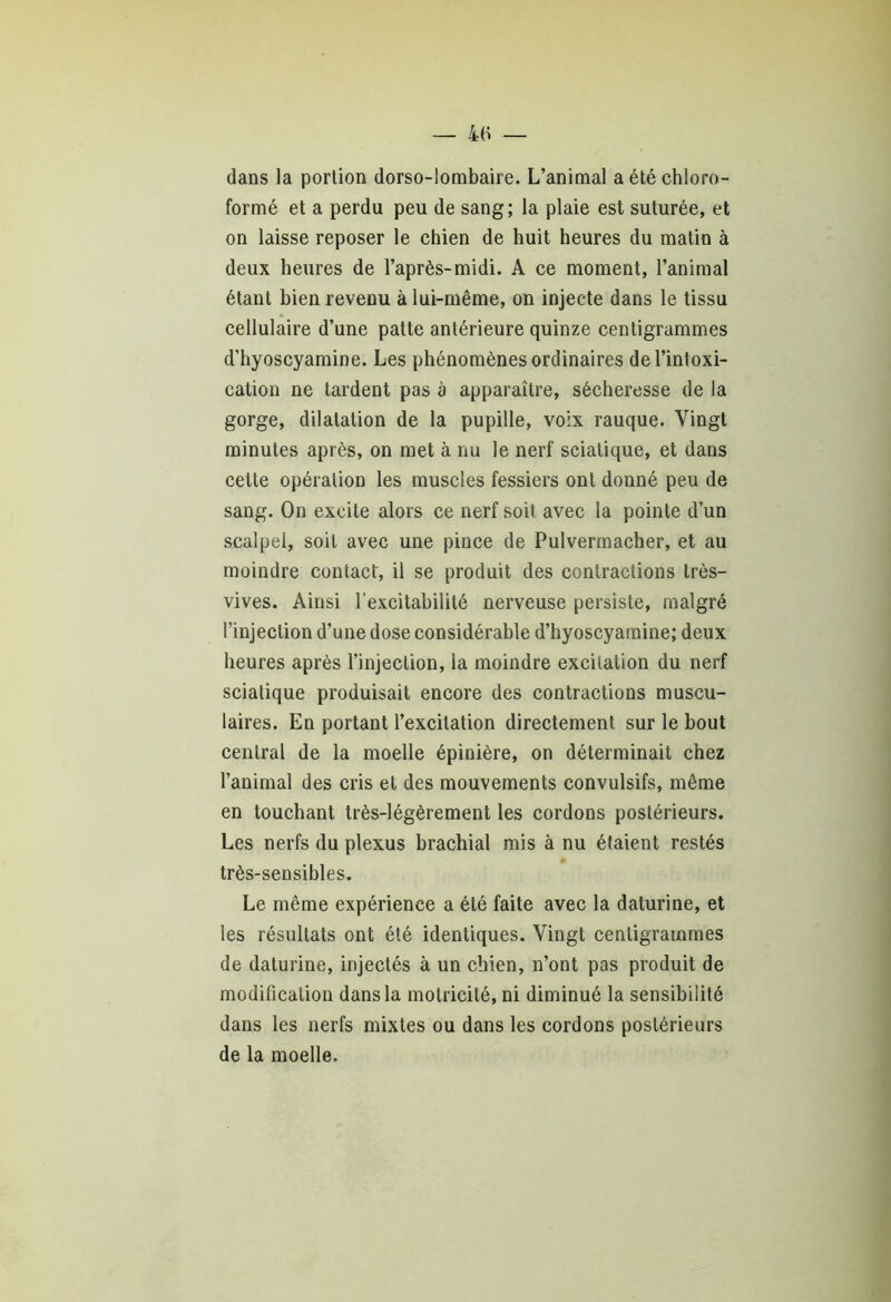 — 4fi dans la portion dorso-lombaire. L’animal a été chloro- formé et a perdu peu de sang; la plaie est suturée, et on laisse reposer le chien de huit heures du matin à deux heures de l’après-midi. A ce moment, l’animal étant bien revenu à lui-même, on injecte dans le tissu cellulaire d’une patte antérieure quinze centigrammes d’hyoscyamine. Les phénomènes ordinaires de l’intoxi- cation ne tardent pas à apparaître, sécheresse de la gorge, dilatation de la pupille, voix rauque. Vingt minutes après, on met à nu le nerf sciatique, et dans cette opération les muscles fessiers ont donné peu de sang. On excite alors ce nerf soit avec la pointe d’un scalpel, soit avec une pince de Pulvermacher, et au moindre contact, il se produit des contractions très- vives. Ainsi l'excitabilité nerveuse persiste, malgré l’injection d’une dose considérable d’hyoscyamine; deux heures après l’injection, la moindre excitation du nerf sciatique produisait encore des contractions muscu- laires. En portant l’excitation directement sur le bout central de la moelle épinière, on déterminait chez l’animal des cris et des mouvements convulsifs, même en touchant très-légèrement les cordons postérieurs. Les nerfs du plexus brachial mis à nu étaient restés très-sensibles. Le même expérience a été faite avec la daturine, et les résultats ont été identiques. Vingt centigrammes de daturine, injectés à un chien, n’ont pas produit de modification dans la motricité, ni diminué la sensibilité dans les nerfs mixtes ou dans les cordons postérieurs de la moelle.